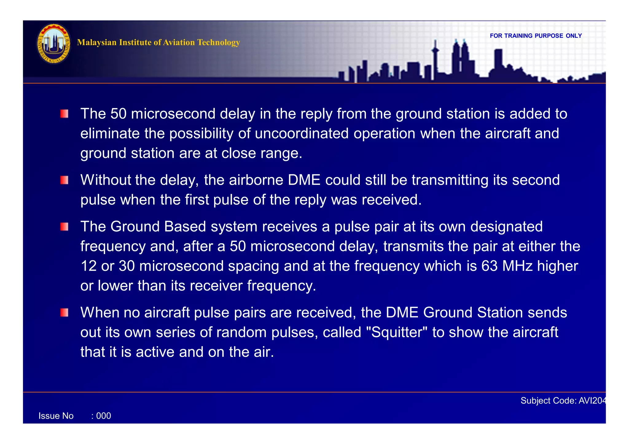 FOR TRAINING PURPOSE ONLY
Subject Code: AVI2041
Malaysian Institute of Aviation Technology
Issue No : 000
The 50 microsecond delay in the reply from the ground station is added to
eliminate the possibility of uncoordinated operation when the aircraft and
ground station are at close range.
Without the delay, the airborne DME could still be transmitting its second
pulse when the first pulse of the reply was received.
The Ground Based system receives a pulse pair at its own designated
frequency and, after a 50 microsecond delay, transmits the pair at either the
12 or 30 microsecond spacing and at the frequency which is 63 MHz higher
or lower than its receiver frequency.
When no aircraft pulse pairs are received, the DME Ground Station sends
out its own series of random pulses, called "Squitter" to show the aircraft
that it is active and on the air.
 