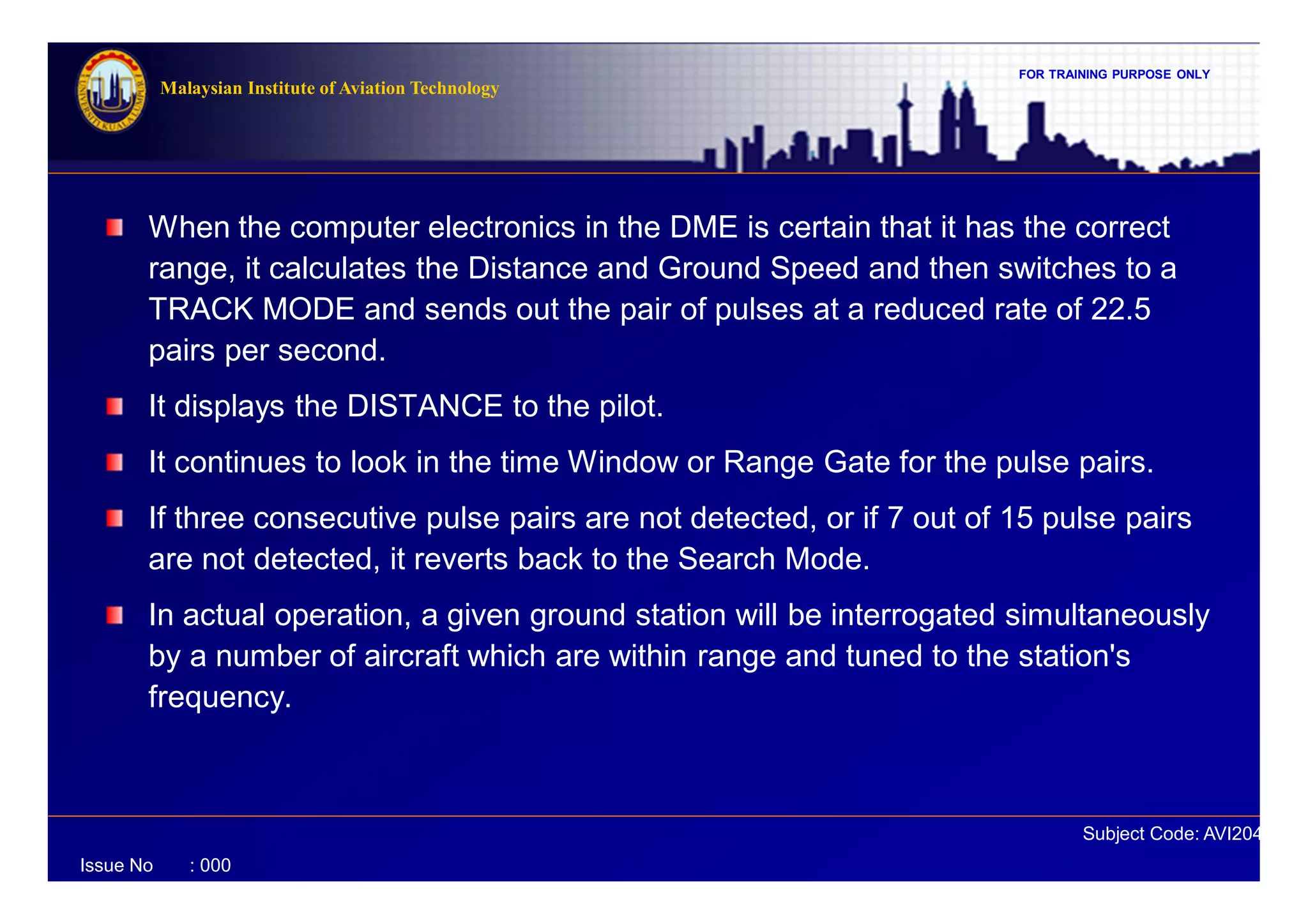 FOR TRAINING PURPOSE ONLY
Subject Code: AVI2041
Malaysian Institute of Aviation Technology
Issue No : 000
When the computer electronics in the DME is certain that it has the correct
range, it calculates the Distance and Ground Speed and then switches to a
TRACK MODE and sends out the pair of pulses at a reduced rate of 22.5
pairs per second.
It displays the DISTANCE to the pilot.
It continues to look in the time Window or Range Gate for the pulse pairs.
If three consecutive pulse pairs are not detected, or if 7 out of 15 pulse pairs
are not detected, it reverts back to the Search Mode.
In actual operation, a given ground station will be interrogated simultaneously
by a number of aircraft which are within range and tuned to the station's
frequency.
 