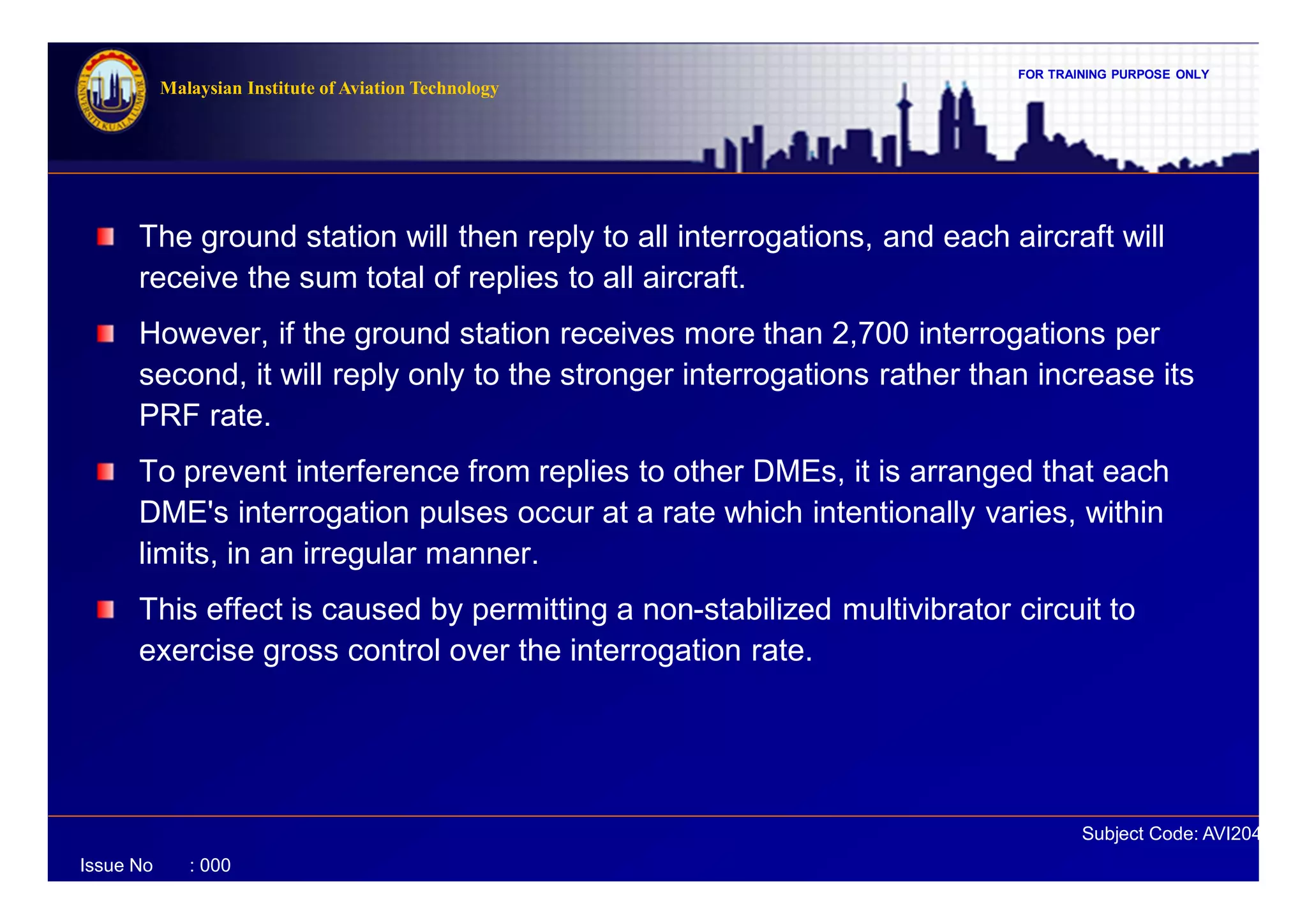 FOR TRAINING PURPOSE ONLY
Subject Code: AVI2041
Malaysian Institute of Aviation Technology
Issue No : 000
The ground station will then reply to all interrogations, and each aircraft will
receive the sum total of replies to all aircraft.
However, if the ground station receives more than 2,700 interrogations per
second, it will reply only to the stronger interrogations rather than increase its
PRF rate.
To prevent interference from replies to other DMEs, it is arranged that each
DME's interrogation pulses occur at a rate which intentionally varies, within
limits, in an irregular manner.
This effect is caused by permitting a non-stabilized multivibrator circuit to
exercise gross control over the interrogation rate.
 