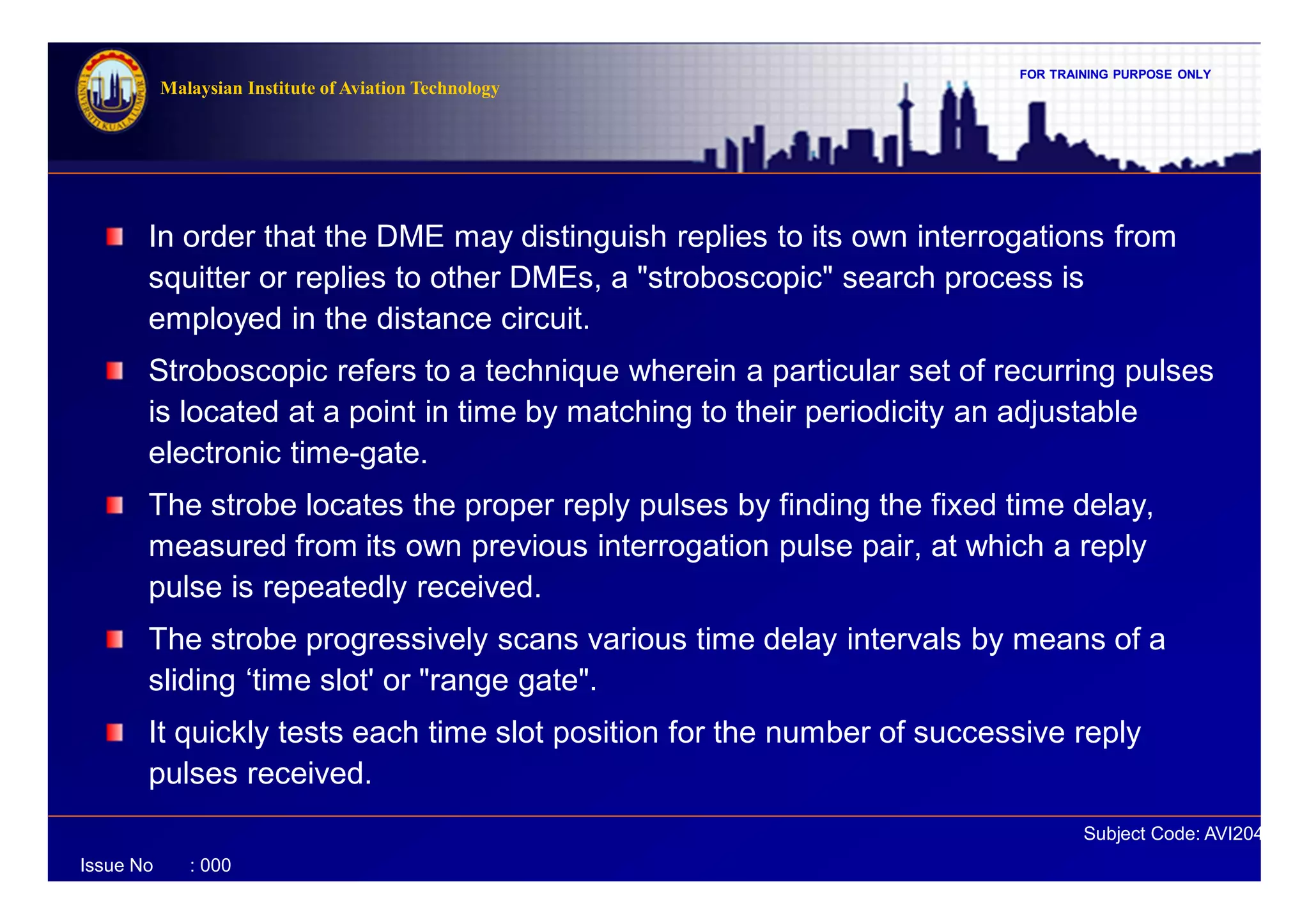 FOR TRAINING PURPOSE ONLY
Subject Code: AVI2041
Malaysian Institute of Aviation Technology
Issue No : 000
In order that the DME may distinguish replies to its own interrogations from
squitter or replies to other DMEs, a "stroboscopic" search process is
employed in the distance circuit.
Stroboscopic refers to a technique wherein a particular set of recurring pulses
is located at a point in time by matching to their periodicity an adjustable
electronic time-gate.
The strobe locates the proper reply pulses by finding the fixed time delay,
measured from its own previous interrogation pulse pair, at which a reply
pulse is repeatedly received.
The strobe progressively scans various time delay intervals by means of a
sliding ‘time slot' or "range gate".
It quickly tests each time slot position for the number of successive reply
pulses received.
 
