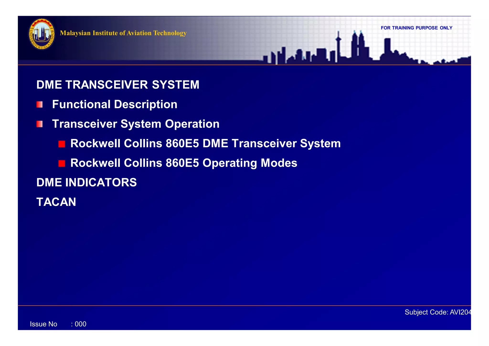 FOR TRAINING PURPOSE ONLY
Subject Code: AVI2041
Malaysian Institute of Aviation Technology
Issue No : 000
DME TRANSCEIVER SYSTEM
Functional Description
Transceiver System Operation
Rockwell Collins 860E5 DME Transceiver System
Rockwell Collins 860E5 Operating Modes
DME INDICATORS
TACAN
 