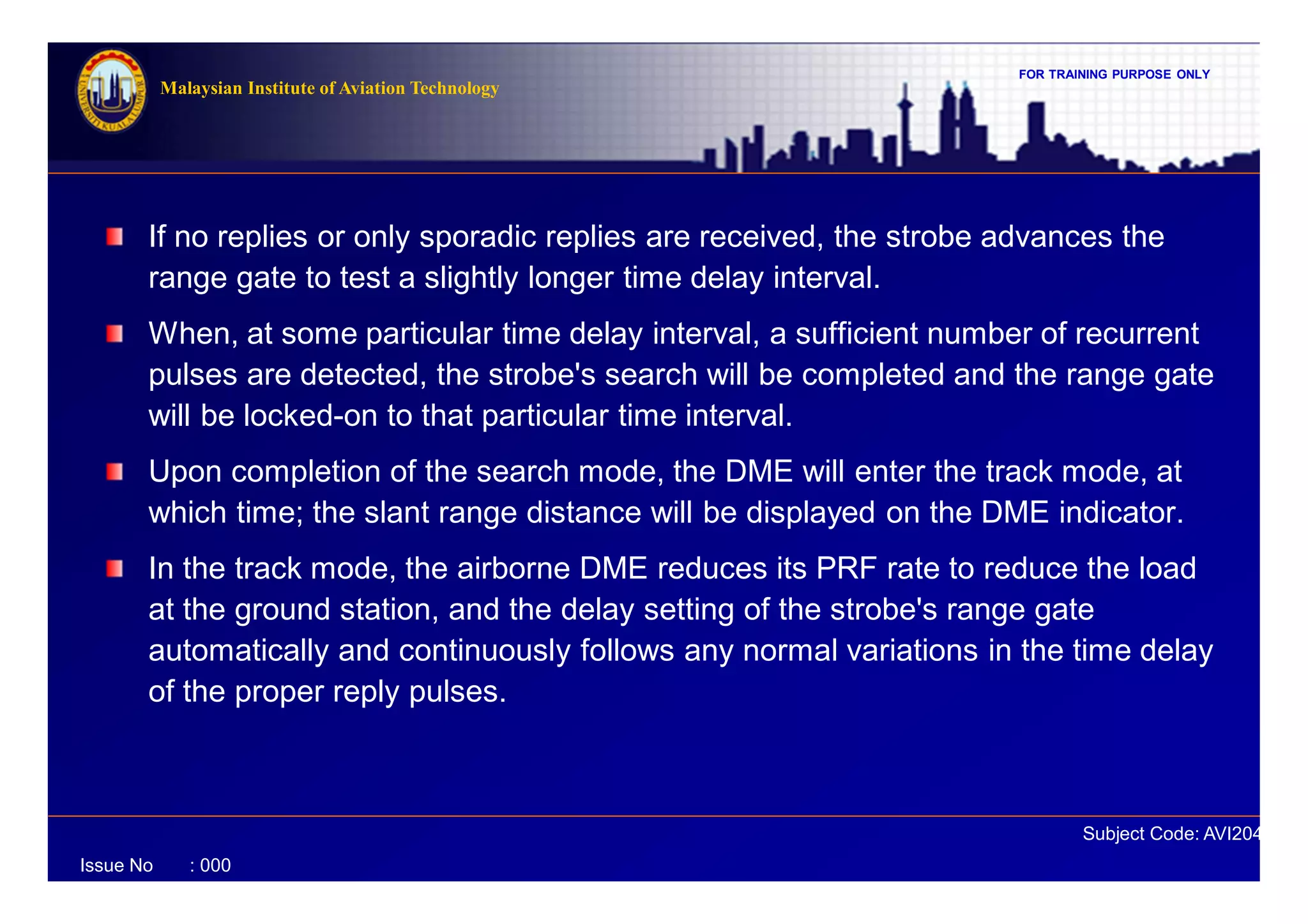FOR TRAINING PURPOSE ONLY
Subject Code: AVI2041
Malaysian Institute of Aviation Technology
Issue No : 000
If no replies or only sporadic replies are received, the strobe advances the
range gate to test a slightly longer time delay interval.
When, at some particular time delay interval, a sufficient number of recurrent
pulses are detected, the strobe's search will be completed and the range gate
will be locked-on to that particular time interval.
Upon completion of the search mode, the DME will enter the track mode, at
which time; the slant range distance will be displayed on the DME indicator.
In the track mode, the airborne DME reduces its PRF rate to reduce the load
at the ground station, and the delay setting of the strobe's range gate
automatically and continuously follows any normal variations in the time delay
of the proper reply pulses.
 