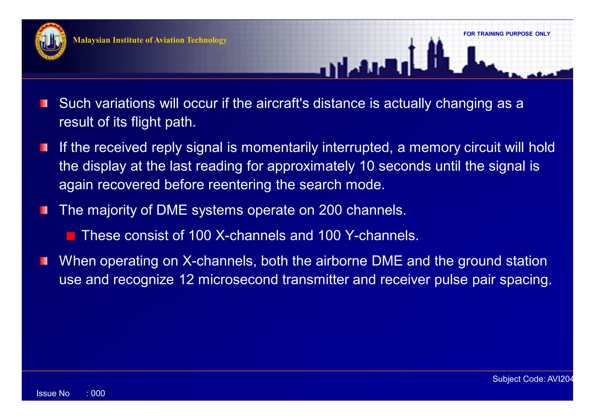 FOR TRAINING PURPOSE ONLY
Subject Code: AVI2041
Malaysian Institute of Aviation Technology
Issue No : 000
Such variations will occur if the aircraft's distance is actually changing as a
result of its flight path.
If the received reply signal is momentarily interrupted, a memory circuit will hold
the display at the last reading for approximately 10 seconds until the signal is
again recovered before reentering the search mode.
The majority of DME systems operate on 200 channels.
These consist of 100 X-channels and 100 Y-channels.
When operating on X-channels, both the airborne DME and the ground station
use and recognize 12 microsecond transmitter and receiver pulse pair spacing.
 