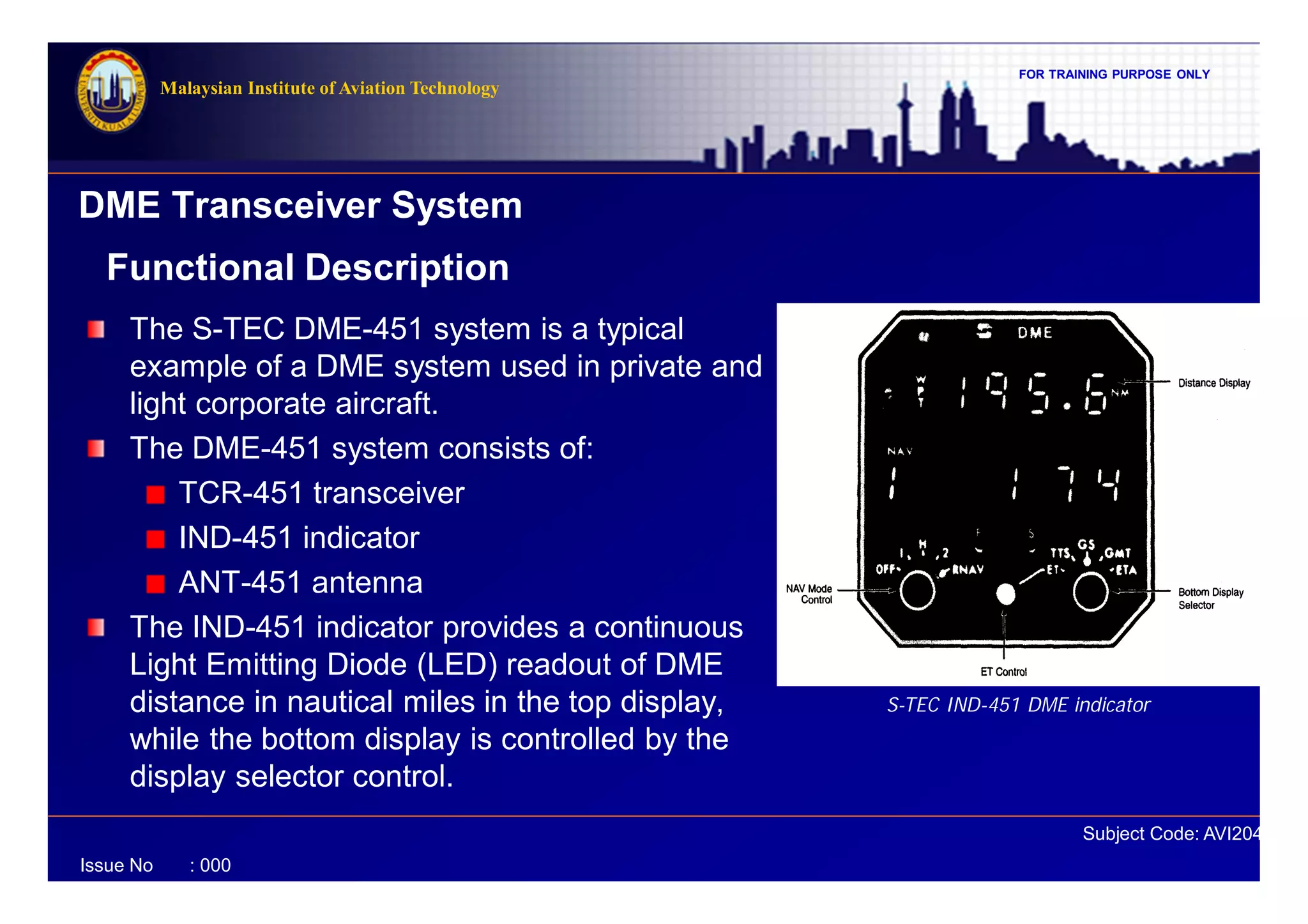 FOR TRAINING PURPOSE ONLY
Subject Code: AVI2041
Malaysian Institute of Aviation Technology
Issue No : 000
DME Transceiver System
The S-TEC DME-451 system is a typical
example of a DME system used in private and
light corporate aircraft.
The DME-451 system consists of:
TCR-451 transceiver
IND-451 indicator
ANT-451 antenna
The IND-451 indicator provides a continuous
Light Emitting Diode (LED) readout of DME
distance in nautical miles in the top display,
while the bottom display is controlled by the
display selector control.
Functional Description
S-TEC IND-451 DME indicator
 