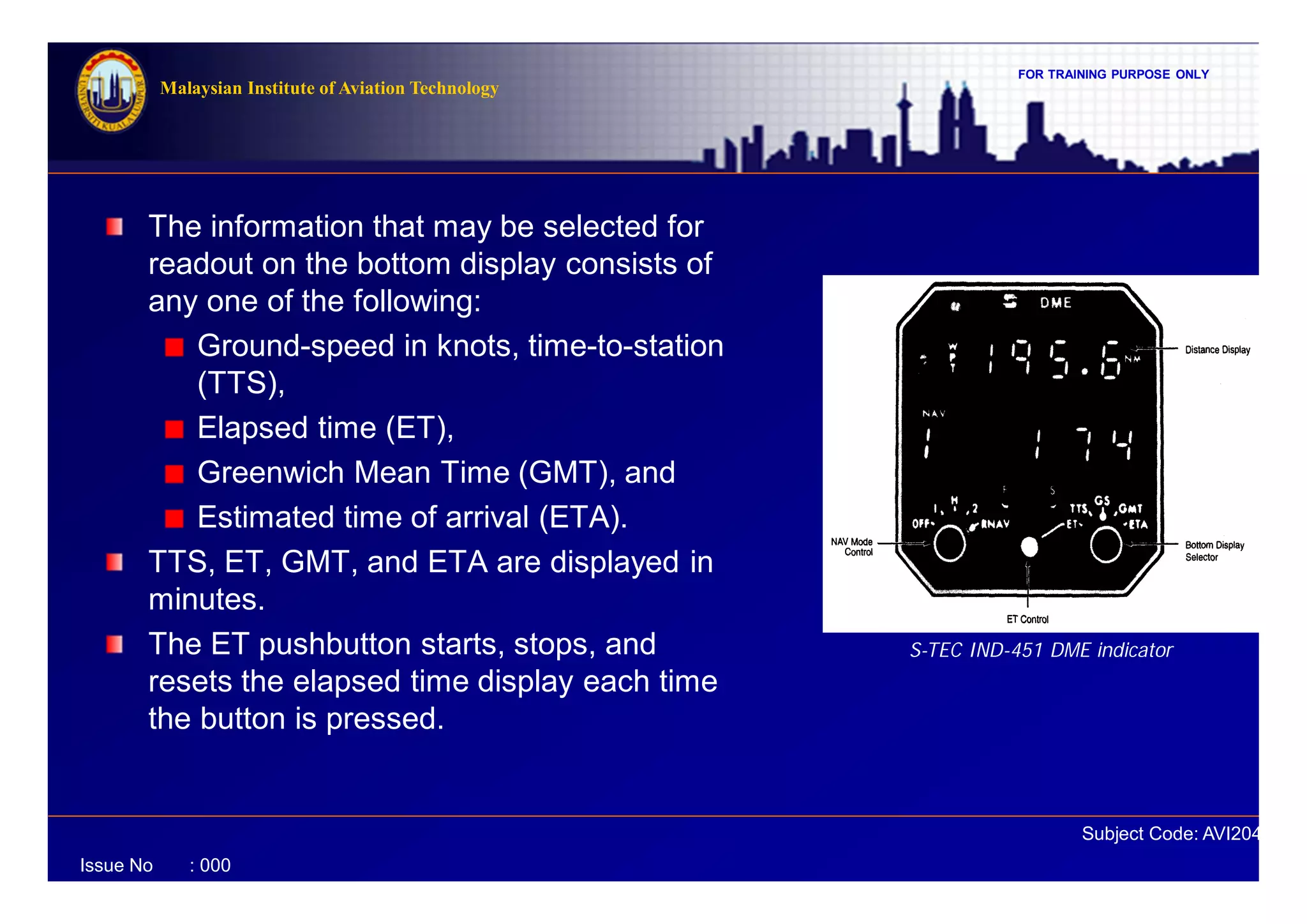FOR TRAINING PURPOSE ONLY
Subject Code: AVI2041
Malaysian Institute of Aviation Technology
Issue No : 000
The information that may be selected for
readout on the bottom display consists of
any one of the following:
Ground-speed in knots, time-to-station
(TTS),
Elapsed time (ET),
Greenwich Mean Time (GMT), and
Estimated time of arrival (ETA).
TTS, ET, GMT, and ETA are displayed in
minutes.
The ET pushbutton starts, stops, and
resets the elapsed time display each time
the button is pressed.
S-TEC IND-451 DME indicator
 