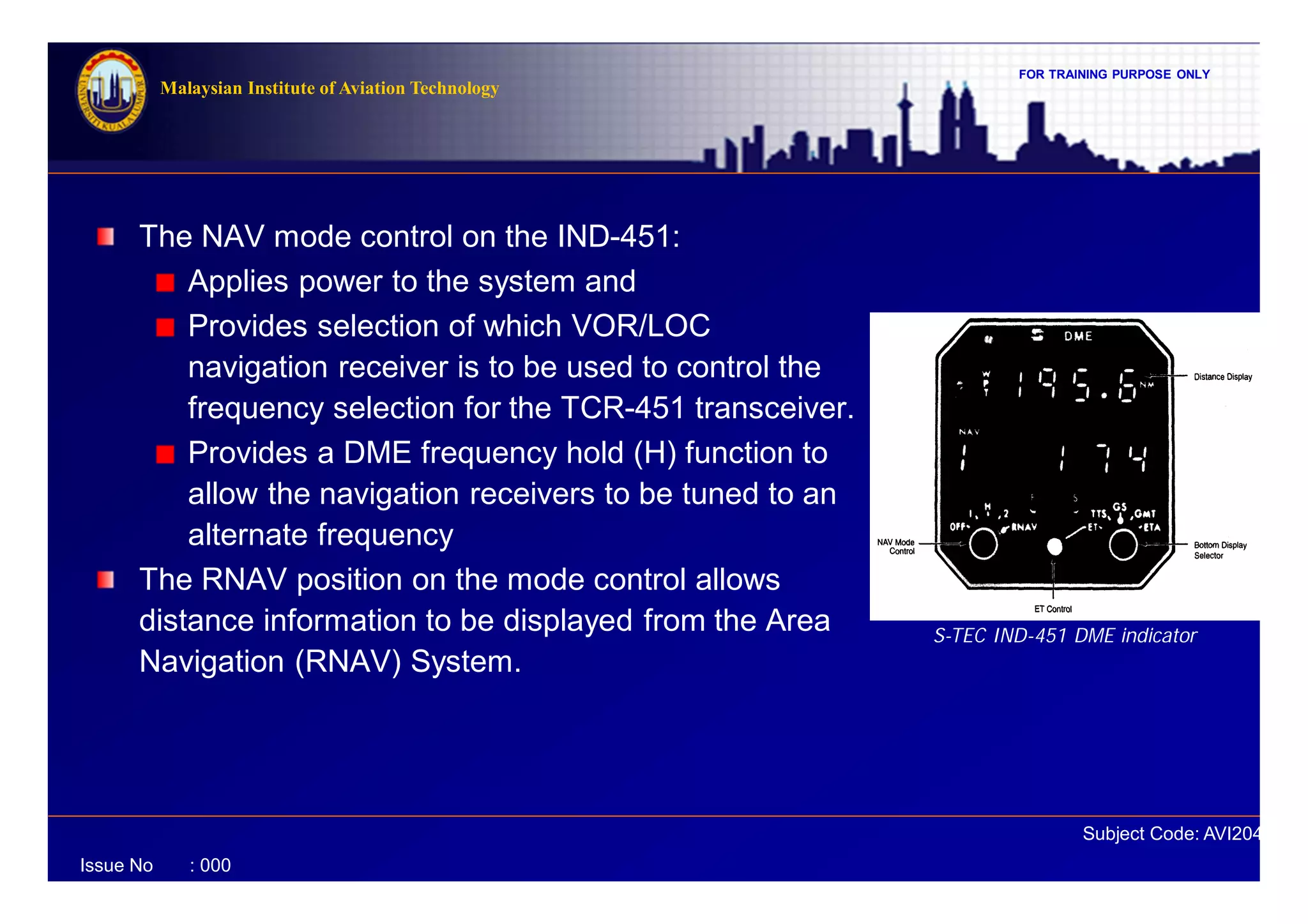 FOR TRAINING PURPOSE ONLY
Subject Code: AVI2041
Malaysian Institute of Aviation Technology
Issue No : 000
The NAV mode control on the IND-451:
Applies power to the system and
Provides selection of which VOR/LOC
navigation receiver is to be used to control the
frequency selection for the TCR-451 transceiver.
Provides a DME frequency hold (H) function to
allow the navigation receivers to be tuned to an
alternate frequency
The RNAV position on the mode control allows
distance information to be displayed from the Area
Navigation (RNAV) System.
S-TEC IND-451 DME indicator
 