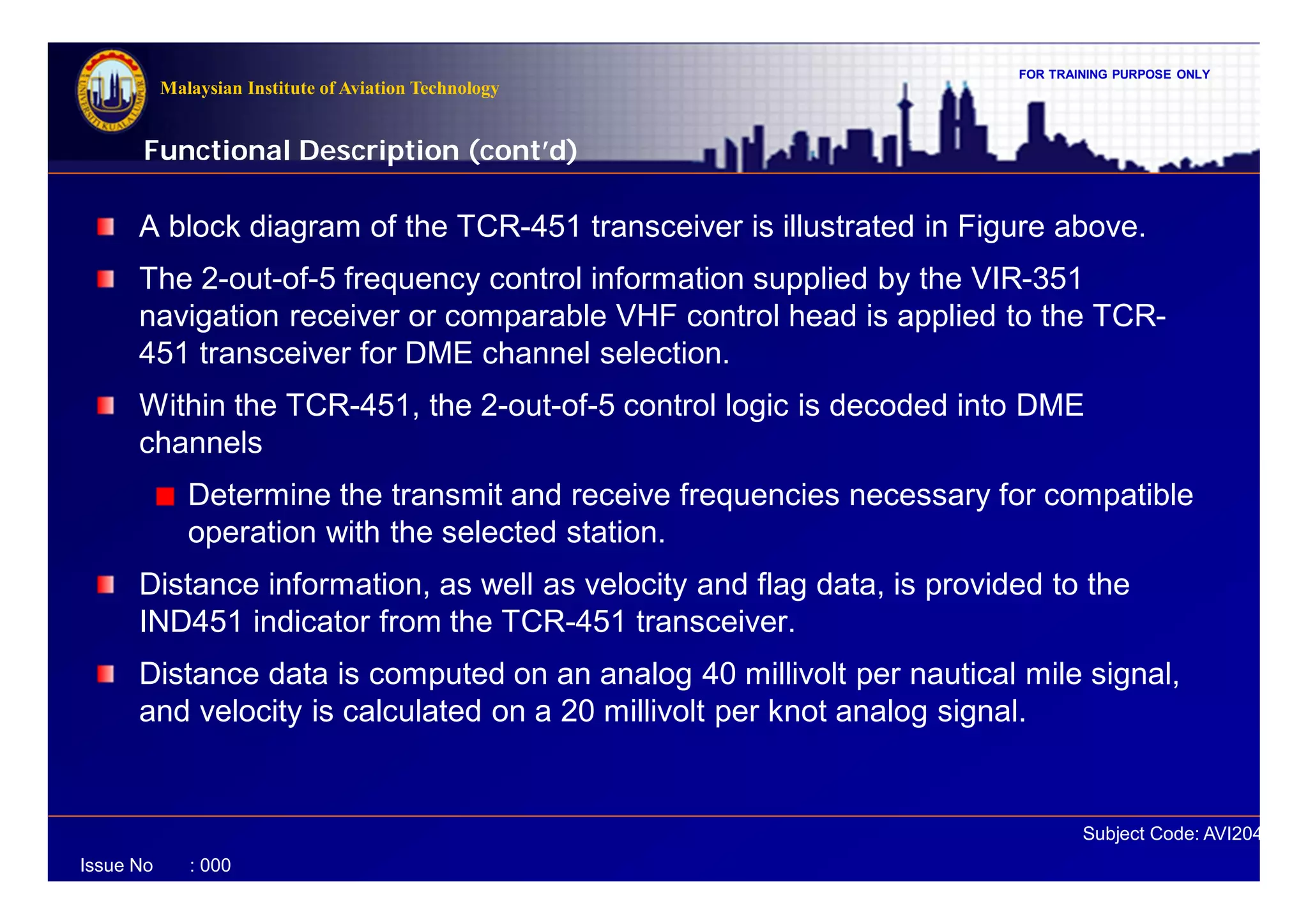 FOR TRAINING PURPOSE ONLY
Subject Code: AVI2041
Malaysian Institute of Aviation Technology
Issue No : 000
A block diagram of the TCR-451 transceiver is illustrated in Figure above.
The 2-out-of-5 frequency control information supplied by the VIR-351
navigation receiver or comparable VHF control head is applied to the TCR-
451 transceiver for DME channel selection.
Within the TCR-451, the 2-out-of-5 control logic is decoded into DME
channels
Determine the transmit and receive frequencies necessary for compatible
operation with the selected station.
Distance information, as well as velocity and flag data, is provided to the
IND451 indicator from the TCR-451 transceiver.
Distance data is computed on an analog 40 millivolt per nautical mile signal,
and velocity is calculated on a 20 millivolt per knot analog signal.
Functional Description (cont’d)
 