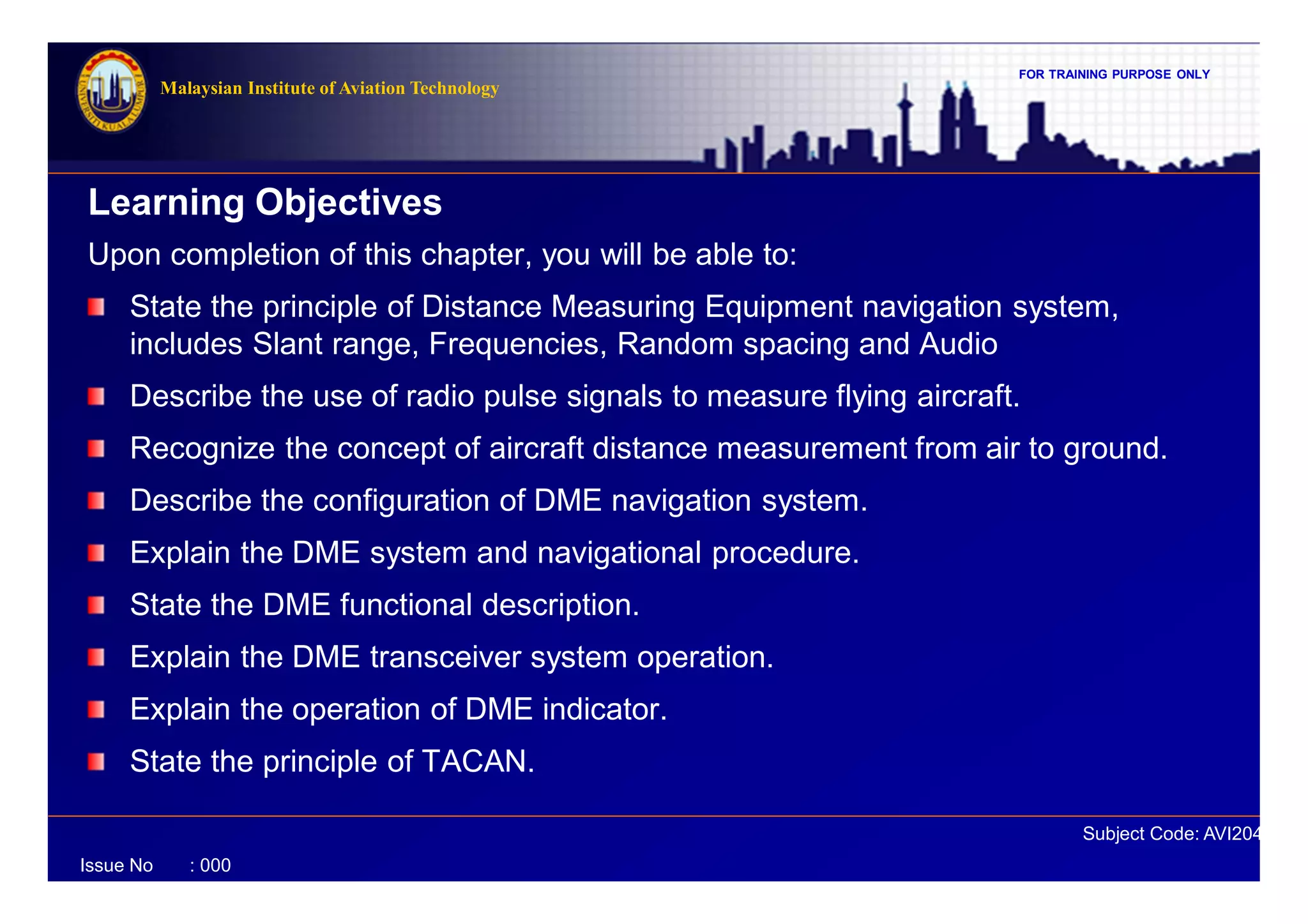FOR TRAINING PURPOSE ONLY
Subject Code: AVI2041
Malaysian Institute of Aviation Technology
Issue No : 000
Learning Objectives
Upon completion of this chapter, you will be able to:
State the principle of Distance Measuring Equipment navigation system,
includes Slant range, Frequencies, Random spacing and Audio
Describe the use of radio pulse signals to measure flying aircraft.
Recognize the concept of aircraft distance measurement from air to ground.
Describe the configuration of DME navigation system.
Explain the DME system and navigational procedure.
State the DME functional description.
Explain the DME transceiver system operation.
Explain the operation of DME indicator.
State the principle of TACAN.
 