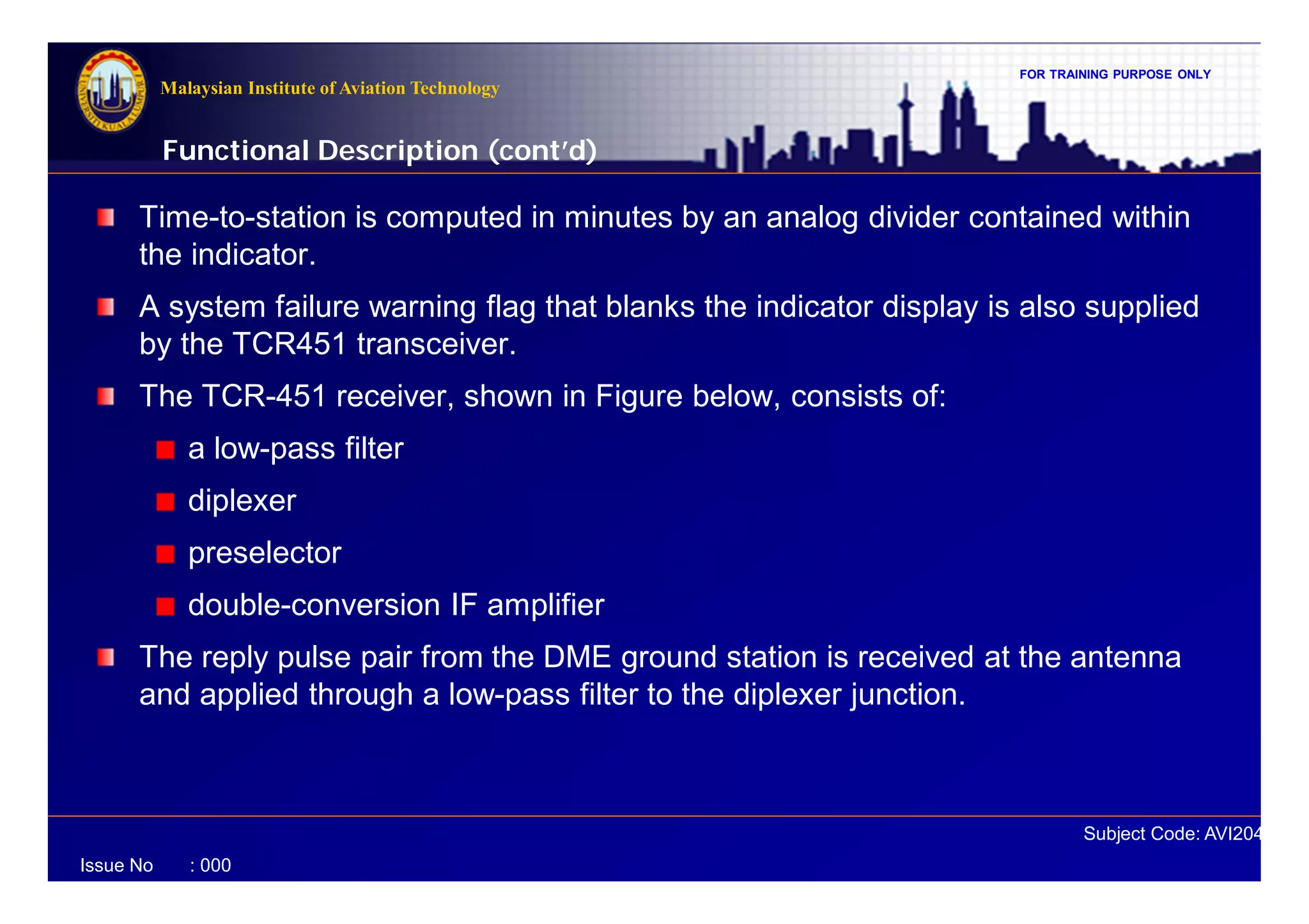 FOR TRAINING PURPOSE ONLY
Subject Code: AVI2041
Malaysian Institute of Aviation Technology
Issue No : 000
Time-to-station is computed in minutes by an analog divider contained within
the indicator.
A system failure warning flag that blanks the indicator display is also supplied
by the TCR451 transceiver.
The TCR-451 receiver, shown in Figure below, consists of:
a low-pass filter
diplexer
preselector
double-conversion IF amplifier
The reply pulse pair from the DME ground station is received at the antenna
and applied through a low-pass filter to the diplexer junction.
Functional Description (cont’d)
 