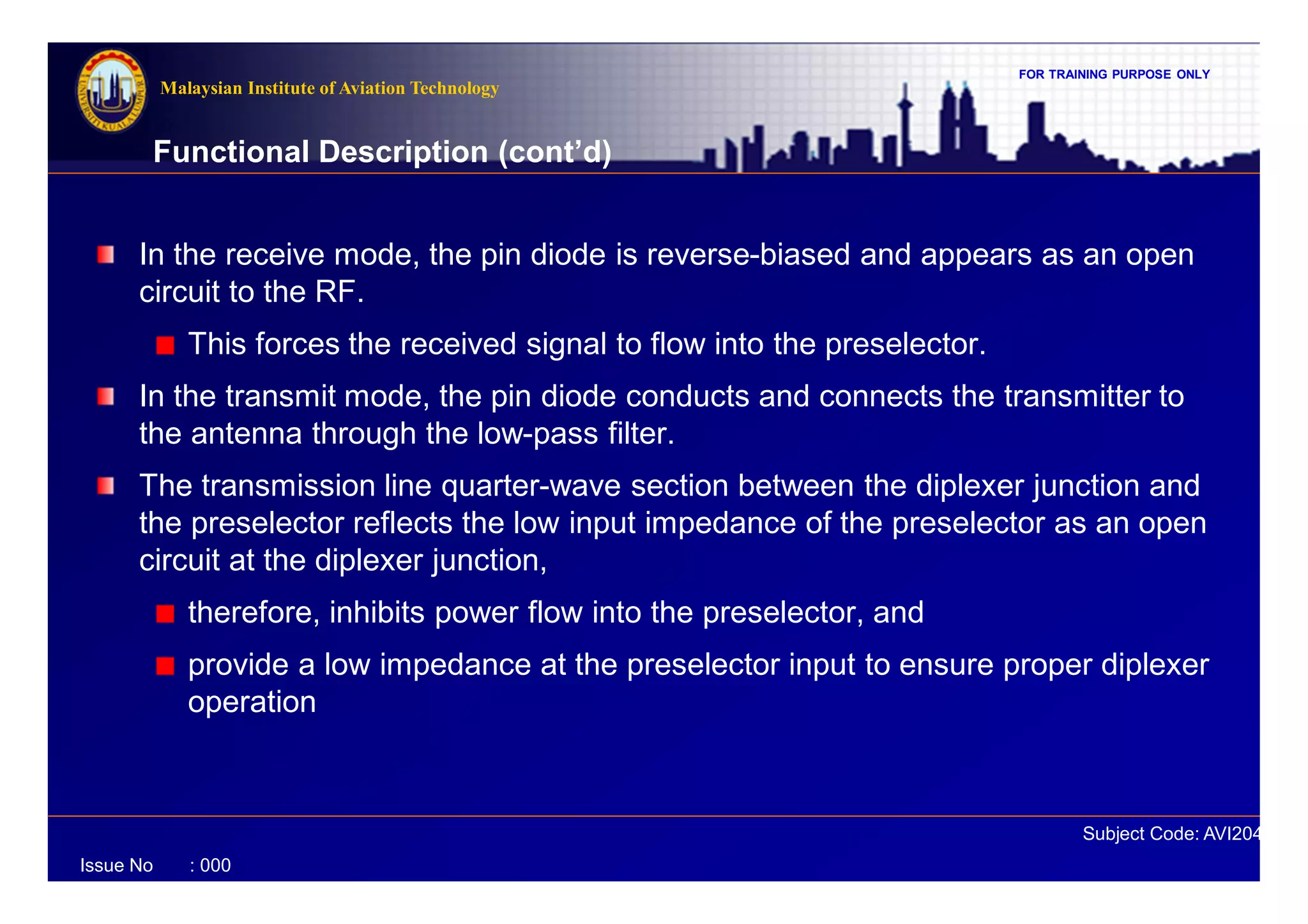 FOR TRAINING PURPOSE ONLY
Subject Code: AVI2041
Malaysian Institute of Aviation Technology
Issue No : 000
In the receive mode, the pin diode is reverse-biased and appears as an open
circuit to the RF.
This forces the received signal to flow into the preselector.
In the transmit mode, the pin diode conducts and connects the transmitter to
the antenna through the low-pass filter.
The transmission line quarter-wave section between the diplexer junction and
the preselector reflects the low input impedance of the preselector as an open
circuit at the diplexer junction,
therefore, inhibits power flow into the preselector, and
provide a low impedance at the preselector input to ensure proper diplexer
operation
Functional Description (cont’d)
 