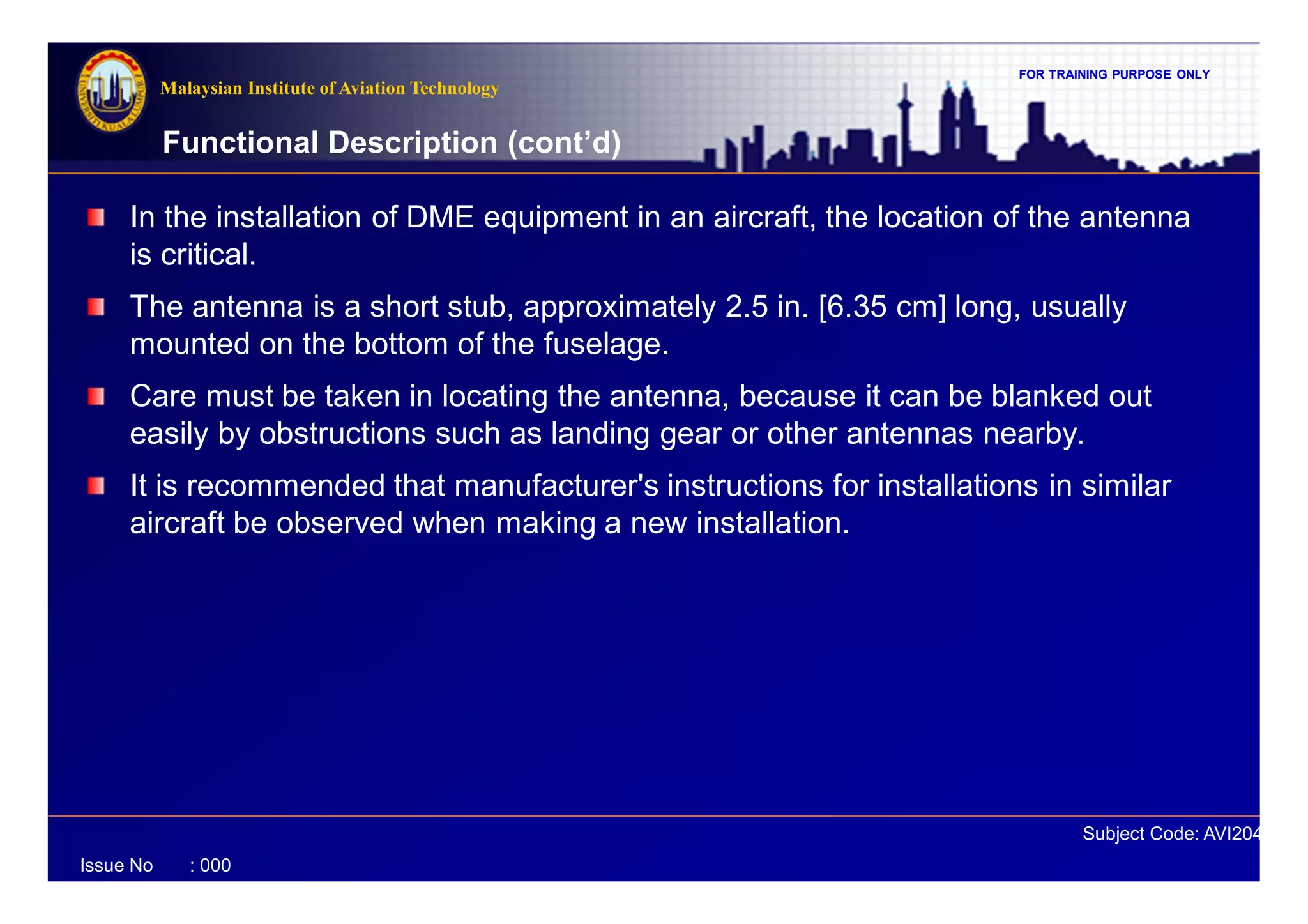 FOR TRAINING PURPOSE ONLY
Subject Code: AVI2041
Malaysian Institute of Aviation Technology
Issue No : 000
In the installation of DME equipment in an aircraft, the location of the antenna
is critical.
The antenna is a short stub, approximately 2.5 in. [6.35 cm] long, usually
mounted on the bottom of the fuselage.
Care must be taken in locating the antenna, because it can be blanked out
easily by obstructions such as landing gear or other antennas nearby.
It is recommended that manufacturer's instructions for installations in similar
aircraft be observed when making a new installation.
Functional Description (cont’d)
 