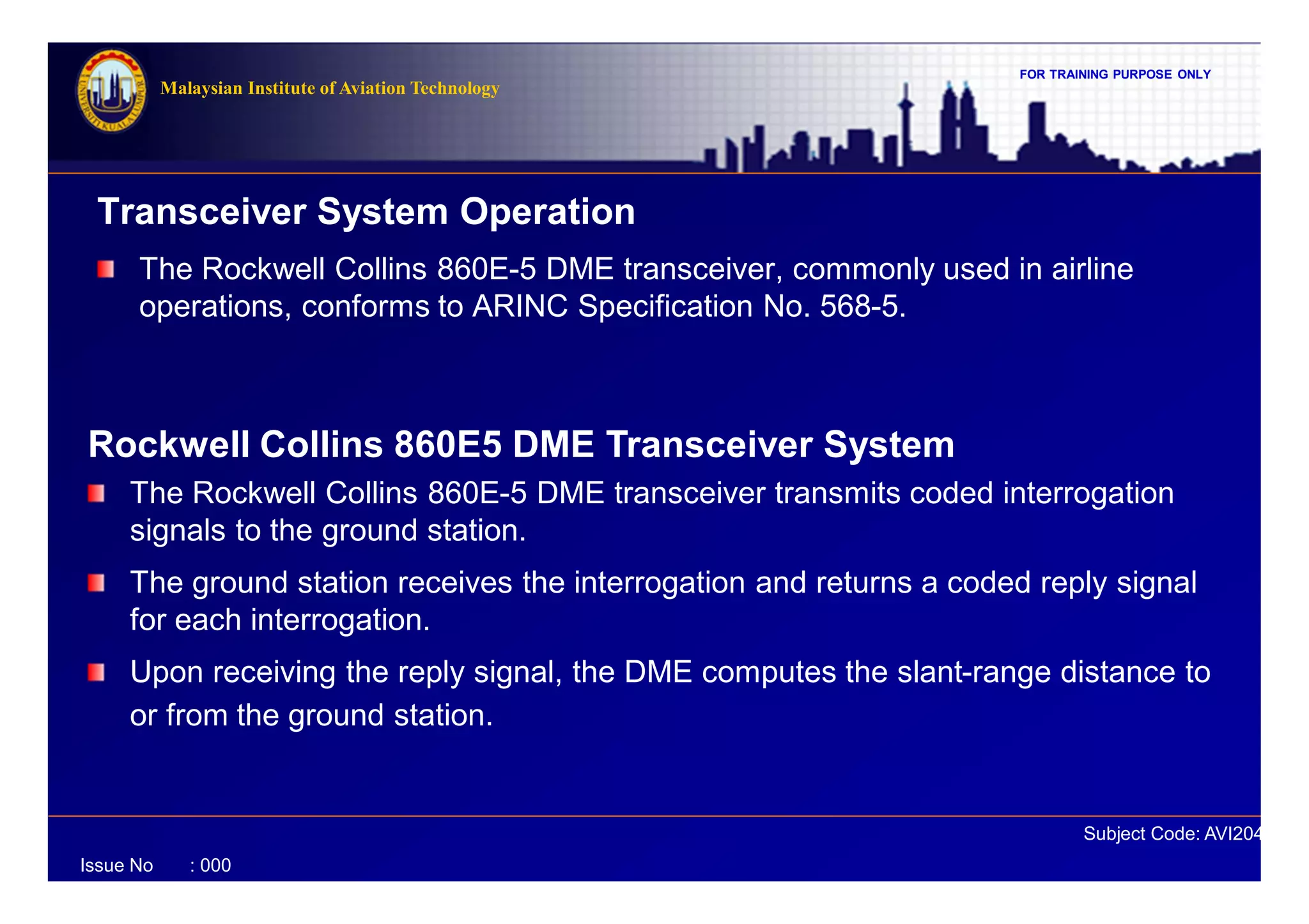 FOR TRAINING PURPOSE ONLY
Subject Code: AVI2041
Malaysian Institute of Aviation Technology
Issue No : 000
Transceiver System Operation
The Rockwell Collins 860E-5 DME transceiver, commonly used in airline
operations, conforms to ARINC Specification No. 568-5.
Rockwell Collins 860E5 DME Transceiver System
The Rockwell Collins 860E-5 DME transceiver transmits coded interrogation
signals to the ground station.
The ground station receives the interrogation and returns a coded reply signal
for each interrogation.
Upon receiving the reply signal, the DME computes the slant-range distance to
or from the ground station.
 