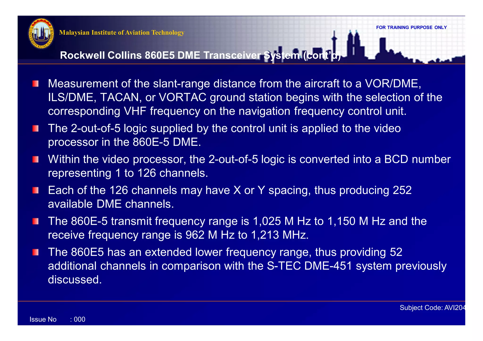 FOR TRAINING PURPOSE ONLY
Subject Code: AVI2041
Malaysian Institute of Aviation Technology
Issue No : 000
Rockwell Collins 860E5 DME Transceiver System (cont’d)
Measurement of the slant-range distance from the aircraft to a VOR/DME,
ILS/DME, TACAN, or VORTAC ground station begins with the selection of the
corresponding VHF frequency on the navigation frequency control unit.
The 2-out-of-5 logic supplied by the control unit is applied to the video
processor in the 860E-5 DME.
Within the video processor, the 2-out-of-5 logic is converted into a BCD number
representing 1 to 126 channels.
Each of the 126 channels may have X or Y spacing, thus producing 252
available DME channels.
The 860E-5 transmit frequency range is 1,025 M Hz to 1,150 M Hz and the
receive frequency range is 962 M Hz to 1,213 MHz.
The 860E5 has an extended lower frequency range, thus providing 52
additional channels in comparison with the S-TEC DME-451 system previously
discussed.
 