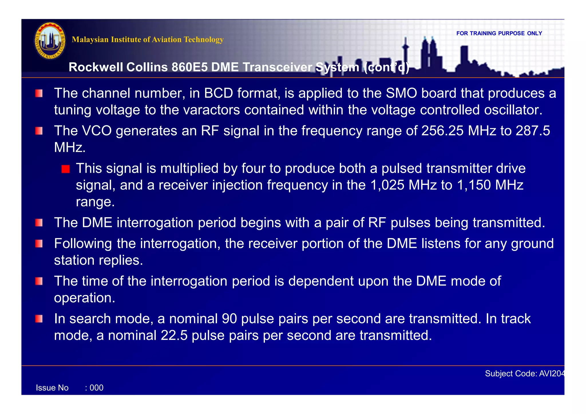FOR TRAINING PURPOSE ONLY
Subject Code: AVI2041
Malaysian Institute of Aviation Technology
Issue No : 000
Rockwell Collins 860E5 DME Transceiver System (cont’d)
The channel number, in BCD format, is applied to the SMO board that produces a
tuning voltage to the varactors contained within the voltage controlled oscillator.
The VCO generates an RF signal in the frequency range of 256.25 MHz to 287.5
MHz.
This signal is multiplied by four to produce both a pulsed transmitter drive
signal, and a receiver injection frequency in the 1,025 MHz to 1,150 MHz
range.
The DME interrogation period begins with a pair of RF pulses being transmitted.
Following the interrogation, the receiver portion of the DME listens for any ground
station replies.
The time of the interrogation period is dependent upon the DME mode of
operation.
In search mode, a nominal 90 pulse pairs per second are transmitted. In track
mode, a nominal 22.5 pulse pairs per second are transmitted.
 