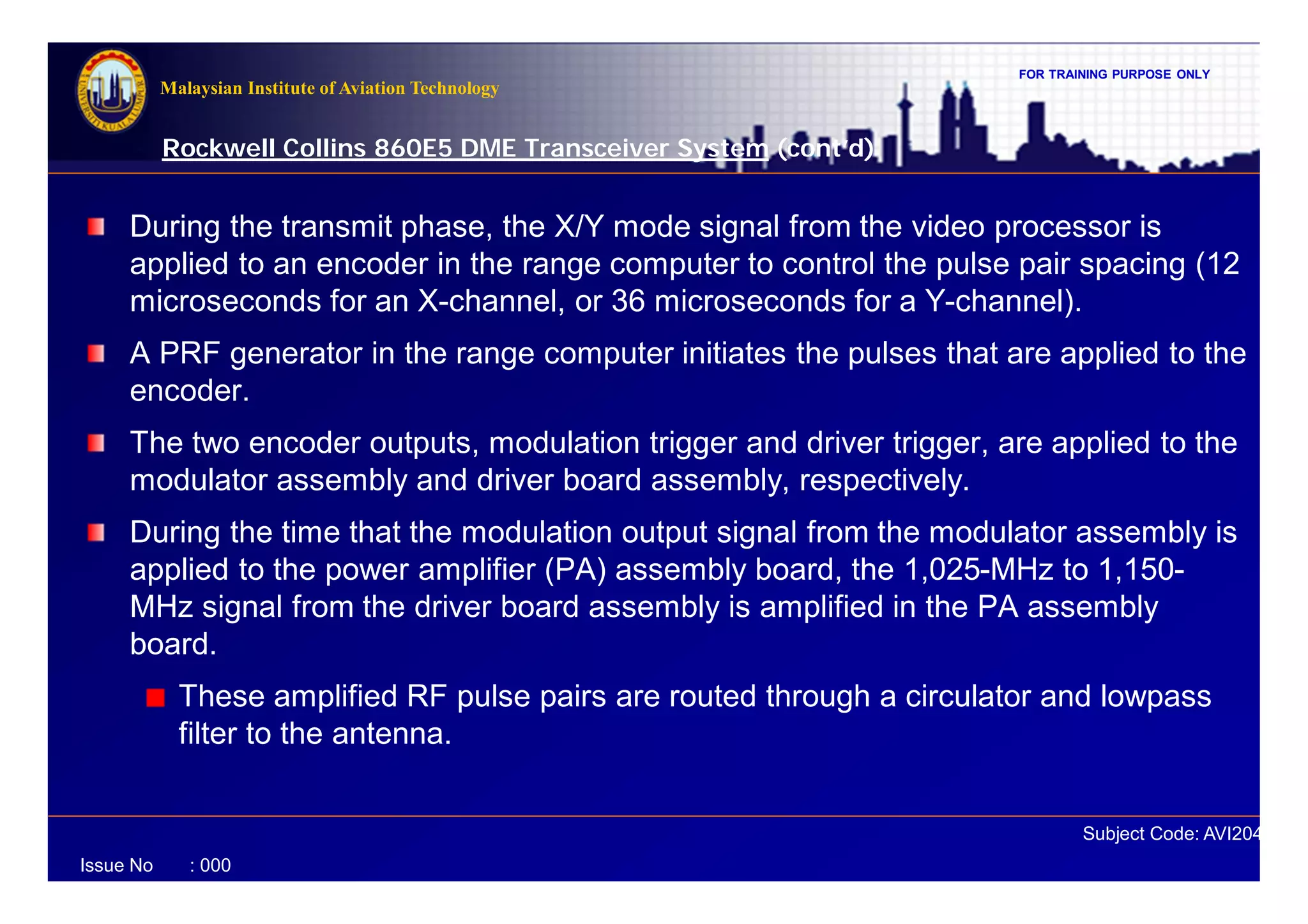 FOR TRAINING PURPOSE ONLY
Subject Code: AVI2041
Malaysian Institute of Aviation Technology
Issue No : 000
Rockwell Collins 860E5 DME Transceiver System (cont’d)
During the transmit phase, the X/Y mode signal from the video processor is
applied to an encoder in the range computer to control the pulse pair spacing (12
microseconds for an X-channel, or 36 microseconds for a Y-channel).
A PRF generator in the range computer initiates the pulses that are applied to the
encoder.
The two encoder outputs, modulation trigger and driver trigger, are applied to the
modulator assembly and driver board assembly, respectively.
During the time that the modulation output signal from the modulator assembly is
applied to the power amplifier (PA) assembly board, the 1,025-MHz to 1,150-
MHz signal from the driver board assembly is amplified in the PA assembly
board.
These amplified RF pulse pairs are routed through a circulator and lowpass
filter to the antenna.
 
