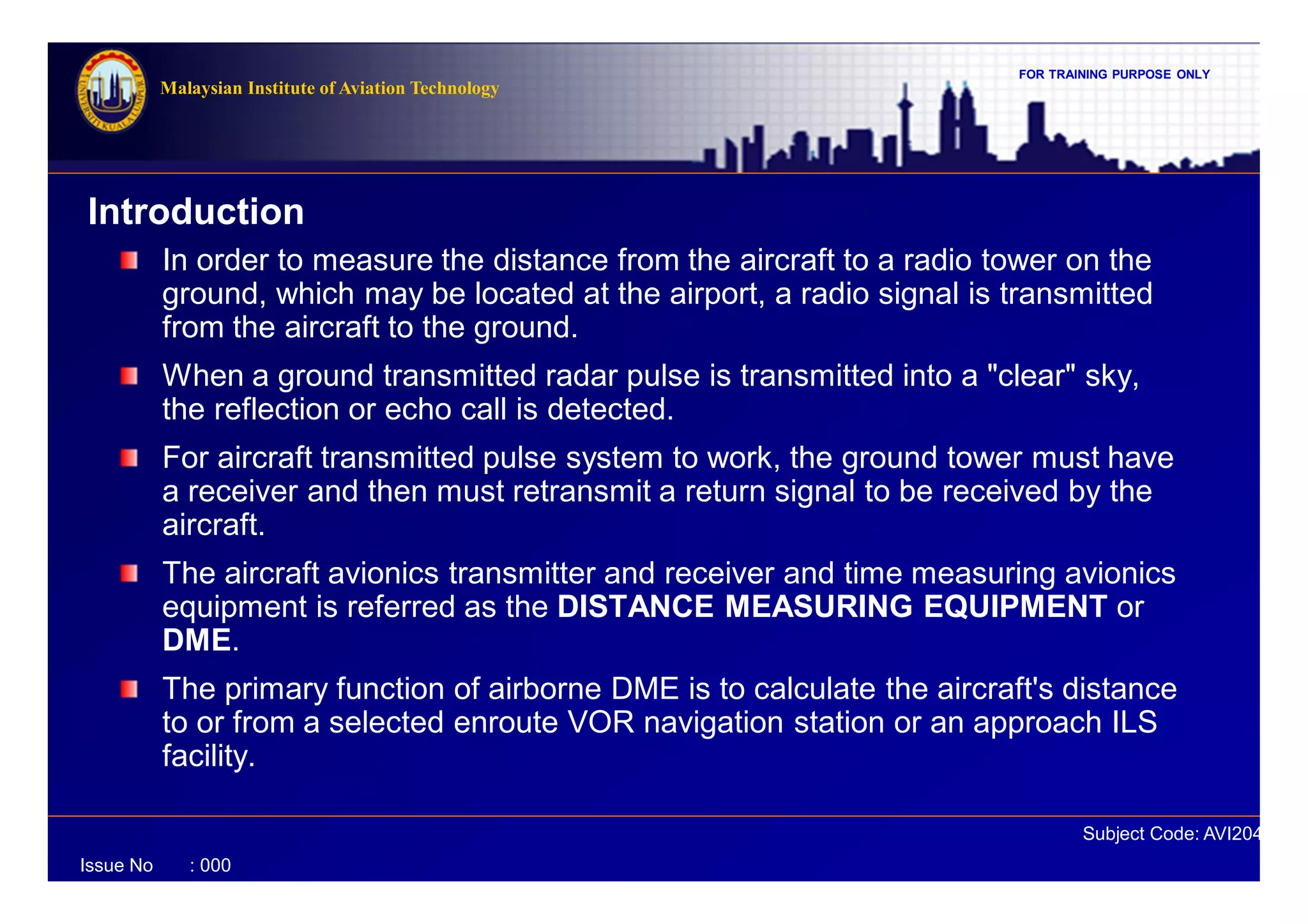 FOR TRAINING PURPOSE ONLY
Subject Code: AVI2041
Malaysian Institute of Aviation Technology
Issue No : 000
Introduction
In order to measure the distance from the aircraft to a radio tower on the
ground, which may be located at the airport, a radio signal is transmitted
from the aircraft to the ground.
When a ground transmitted radar pulse is transmitted into a "clear" sky,
the reflection or echo call is detected.
For aircraft transmitted pulse system to work, the ground tower must have
a receiver and then must retransmit a return signal to be received by the
aircraft.
The aircraft avionics transmitter and receiver and time measuring avionics
equipment is referred as the DISTANCE MEASURING EQUIPMENT or
DME.
The primary function of airborne DME is to calculate the aircraft's distance
to or from a selected enroute VOR navigation station or an approach ILS
facility.
 