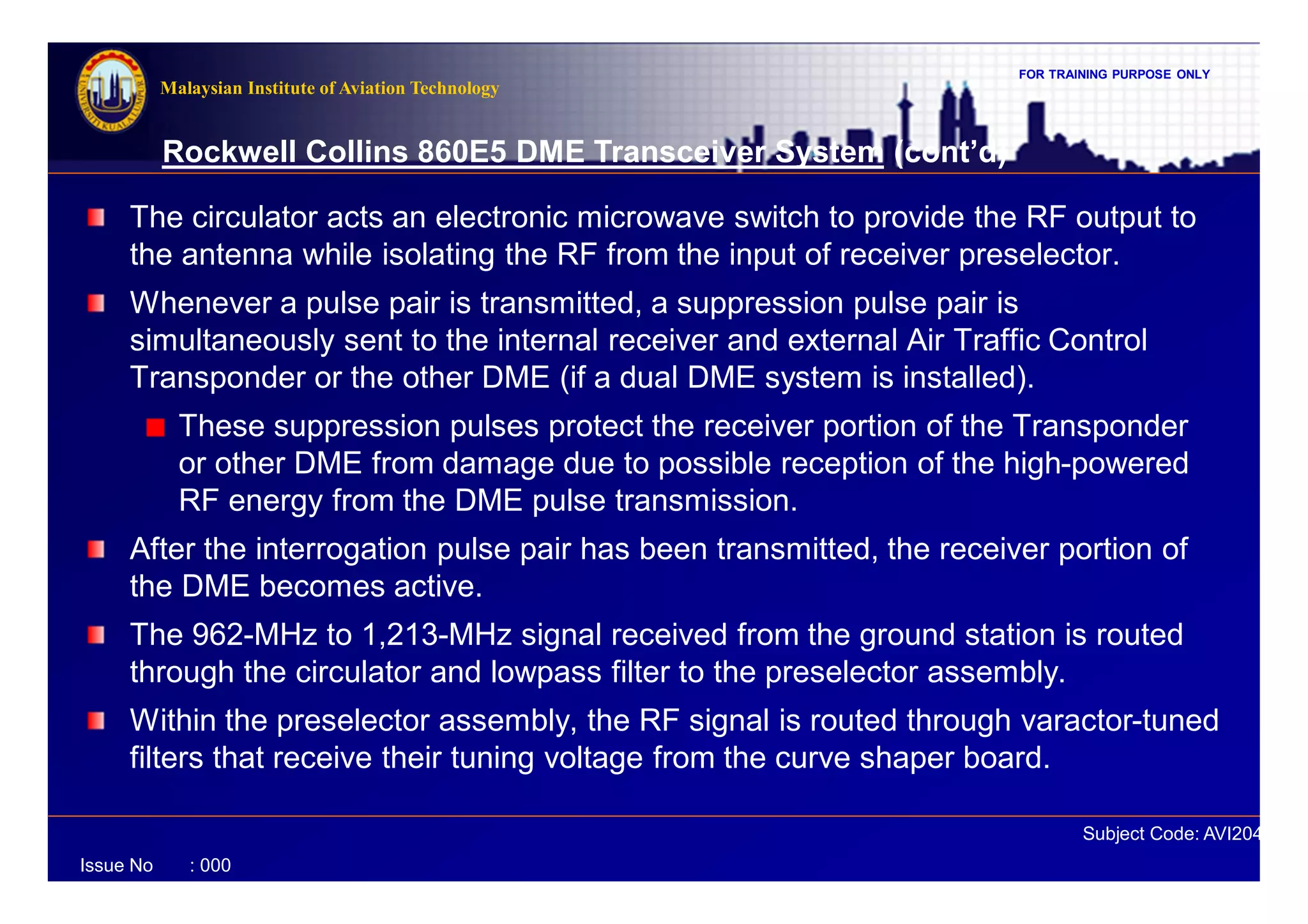 FOR TRAINING PURPOSE ONLY
Subject Code: AVI2041
Malaysian Institute of Aviation Technology
Issue No : 000
Rockwell Collins 860E5 DME Transceiver System (cont’d)
The circulator acts an electronic microwave switch to provide the RF output to
the antenna while isolating the RF from the input of receiver preselector.
Whenever a pulse pair is transmitted, a suppression pulse pair is
simultaneously sent to the internal receiver and external Air Traffic Control
Transponder or the other DME (if a dual DME system is installed).
These suppression pulses protect the receiver portion of the Transponder
or other DME from damage due to possible reception of the high-powered
RF energy from the DME pulse transmission.
After the interrogation pulse pair has been transmitted, the receiver portion of
the DME becomes active.
The 962-MHz to 1,213-MHz signal received from the ground station is routed
through the circulator and lowpass filter to the preselector assembly.
Within the preselector assembly, the RF signal is routed through varactor-tuned
filters that receive their tuning voltage from the curve shaper board.
 