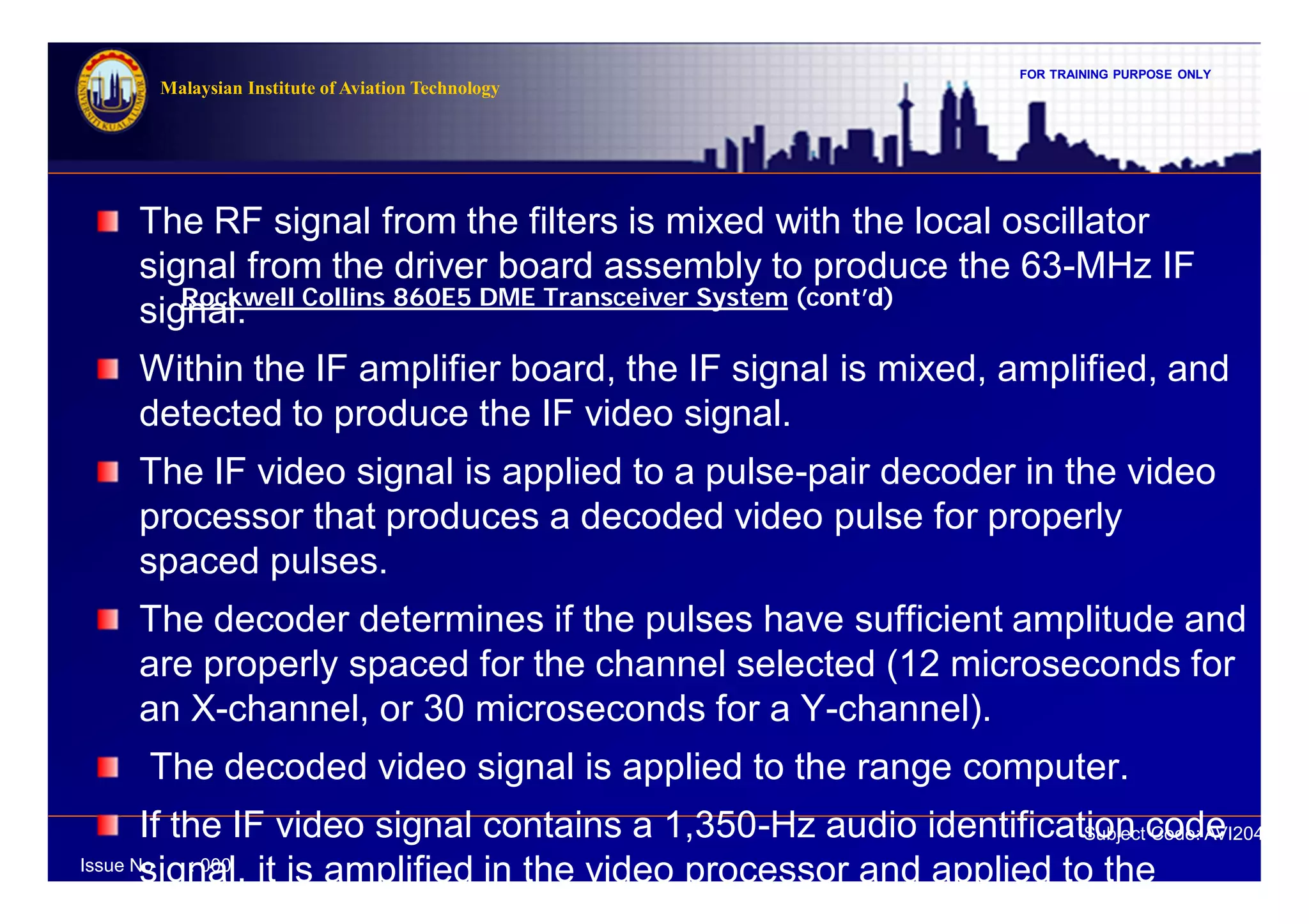 FOR TRAINING PURPOSE ONLY
Subject Code: AVI2041
Malaysian Institute of Aviation Technology
Issue No : 000
Rockwell Collins 860E5 DME Transceiver System (cont’d)
The RF signal from the filters is mixed with the local oscillator
signal from the driver board assembly to produce the 63-MHz IF
signal.
Within the IF amplifier board, the IF signal is mixed, amplified, and
detected to produce the IF video signal.
The IF video signal is applied to a pulse-pair decoder in the video
processor that produces a decoded video pulse for properly
spaced pulses.
The decoder determines if the pulses have sufficient amplitude and
are properly spaced for the channel selected (12 microseconds for
an X-channel, or 30 microseconds for a Y-channel).
The decoded video signal is applied to the range computer.
If the IF video signal contains a 1,350-Hz audio identification code
signal, it is amplified in the video processor and applied to the
 