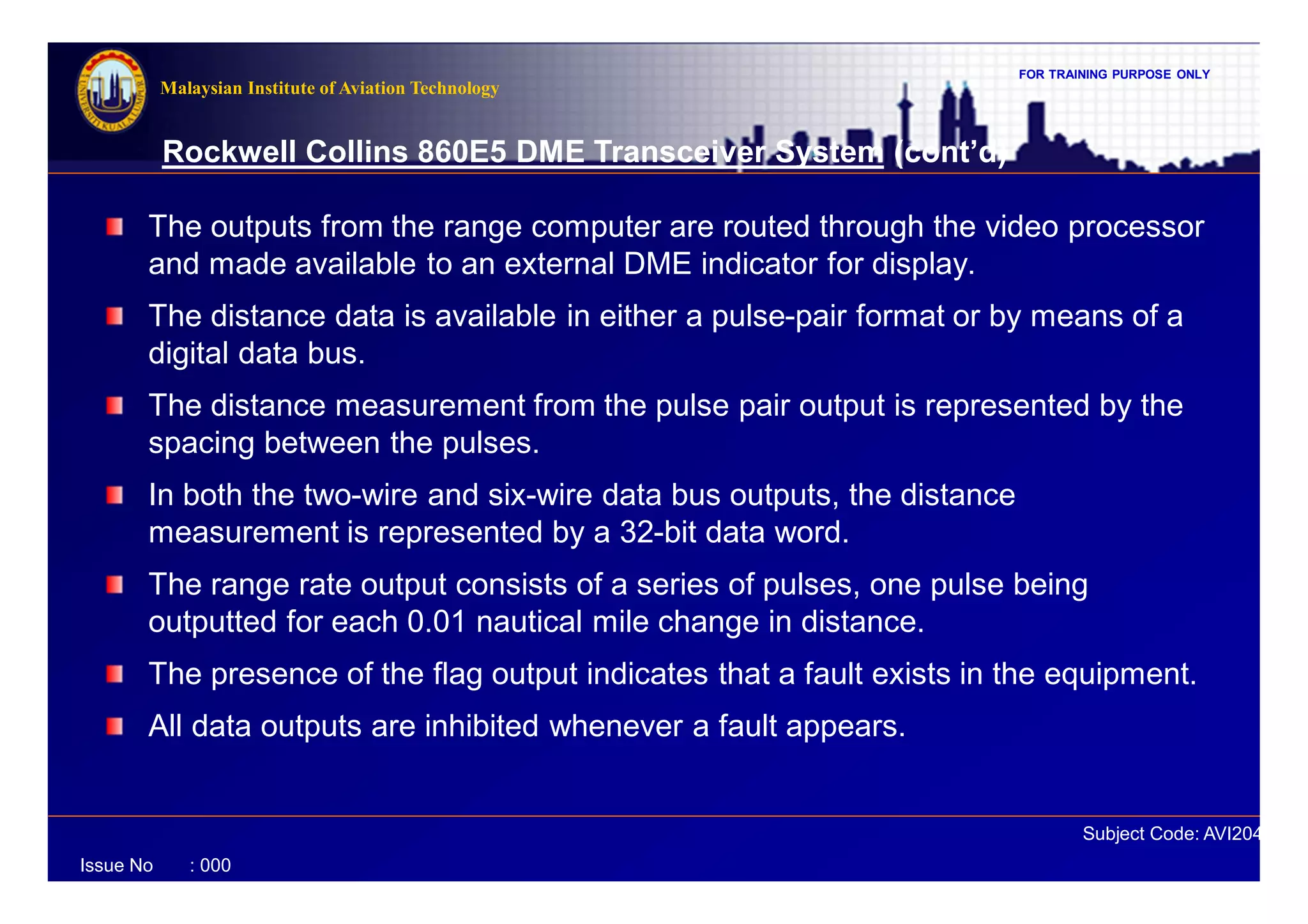 FOR TRAINING PURPOSE ONLY
Subject Code: AVI2041
Malaysian Institute of Aviation Technology
Issue No : 000
Rockwell Collins 860E5 DME Transceiver System (cont’d)
The outputs from the range computer are routed through the video processor
and made available to an external DME indicator for display.
The distance data is available in either a pulse-pair format or by means of a
digital data bus.
The distance measurement from the pulse pair output is represented by the
spacing between the pulses.
In both the two-wire and six-wire data bus outputs, the distance
measurement is represented by a 32-bit data word.
The range rate output consists of a series of pulses, one pulse being
outputted for each 0.01 nautical mile change in distance.
The presence of the flag output indicates that a fault exists in the equipment.
All data outputs are inhibited whenever a fault appears.
 
