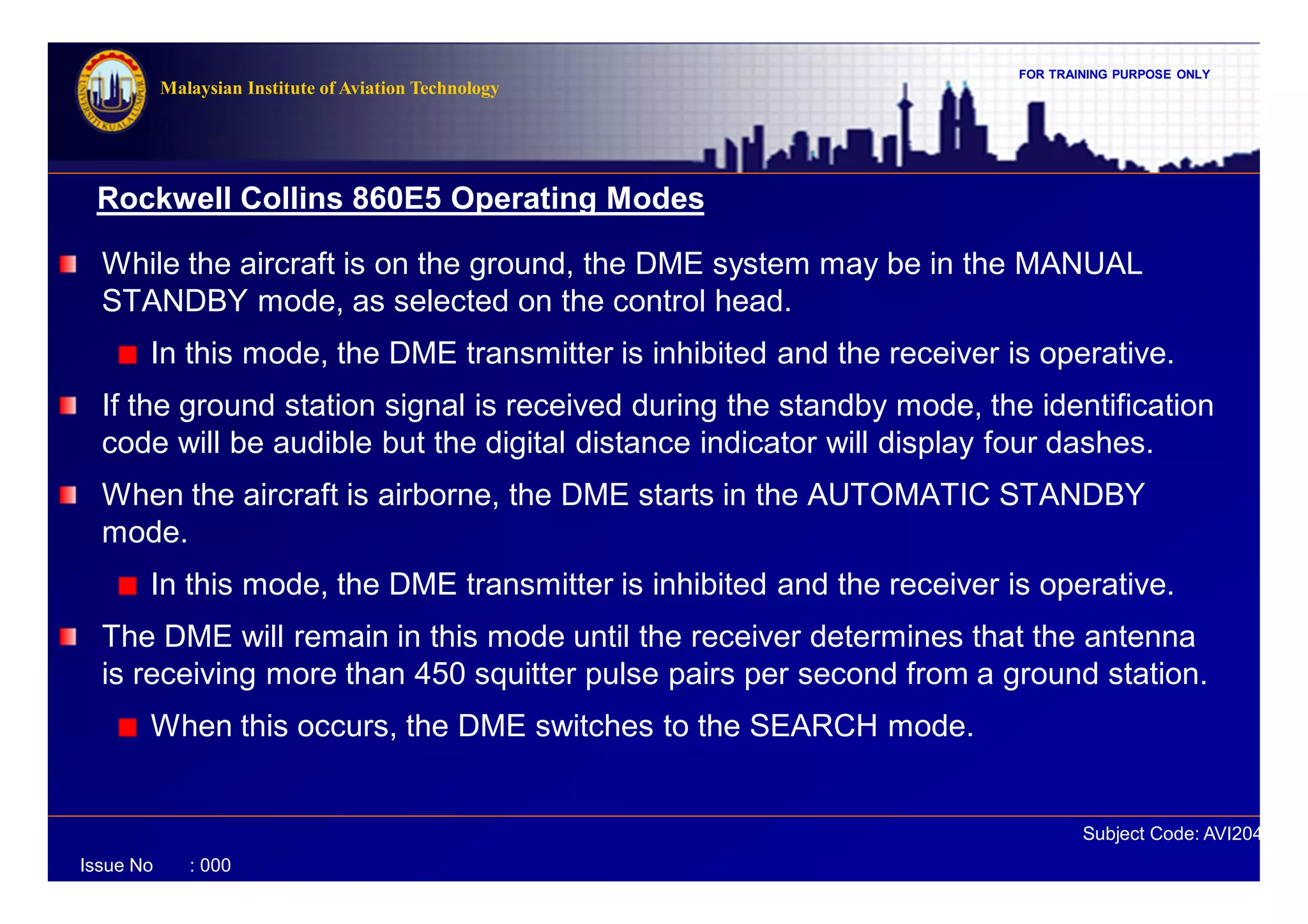 FOR TRAINING PURPOSE ONLY
Subject Code: AVI2041
Malaysian Institute of Aviation Technology
Issue No : 000
Rockwell Collins 860E5 Operating Modes
While the aircraft is on the ground, the DME system may be in the MANUAL
STANDBY mode, as selected on the control head.
In this mode, the DME transmitter is inhibited and the receiver is operative.
If the ground station signal is received during the standby mode, the identification
code will be audible but the digital distance indicator will display four dashes.
When the aircraft is airborne, the DME starts in the AUTOMATIC STANDBY
mode.
In this mode, the DME transmitter is inhibited and the receiver is operative.
The DME will remain in this mode until the receiver determines that the antenna
is receiving more than 450 squitter pulse pairs per second from a ground station.
When this occurs, the DME switches to the SEARCH mode.
 