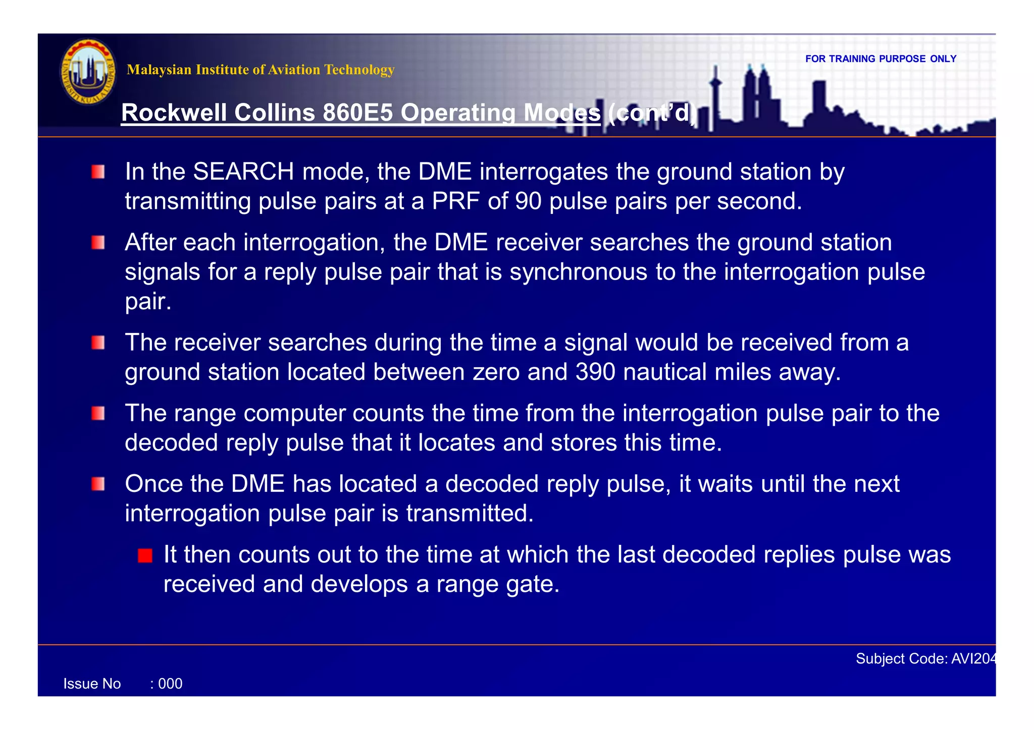 FOR TRAINING PURPOSE ONLY
Subject Code: AVI2041
Malaysian Institute of Aviation Technology
Issue No : 000
Rockwell Collins 860E5 Operating Modes (cont’d)
In the SEARCH mode, the DME interrogates the ground station by
transmitting pulse pairs at a PRF of 90 pulse pairs per second.
After each interrogation, the DME receiver searches the ground station
signals for a reply pulse pair that is synchronous to the interrogation pulse
pair.
The receiver searches during the time a signal would be received from a
ground station located between zero and 390 nautical miles away.
The range computer counts the time from the interrogation pulse pair to the
decoded reply pulse that it locates and stores this time.
Once the DME has located a decoded reply pulse, it waits until the next
interrogation pulse pair is transmitted.
It then counts out to the time at which the last decoded replies pulse was
received and develops a range gate.
 