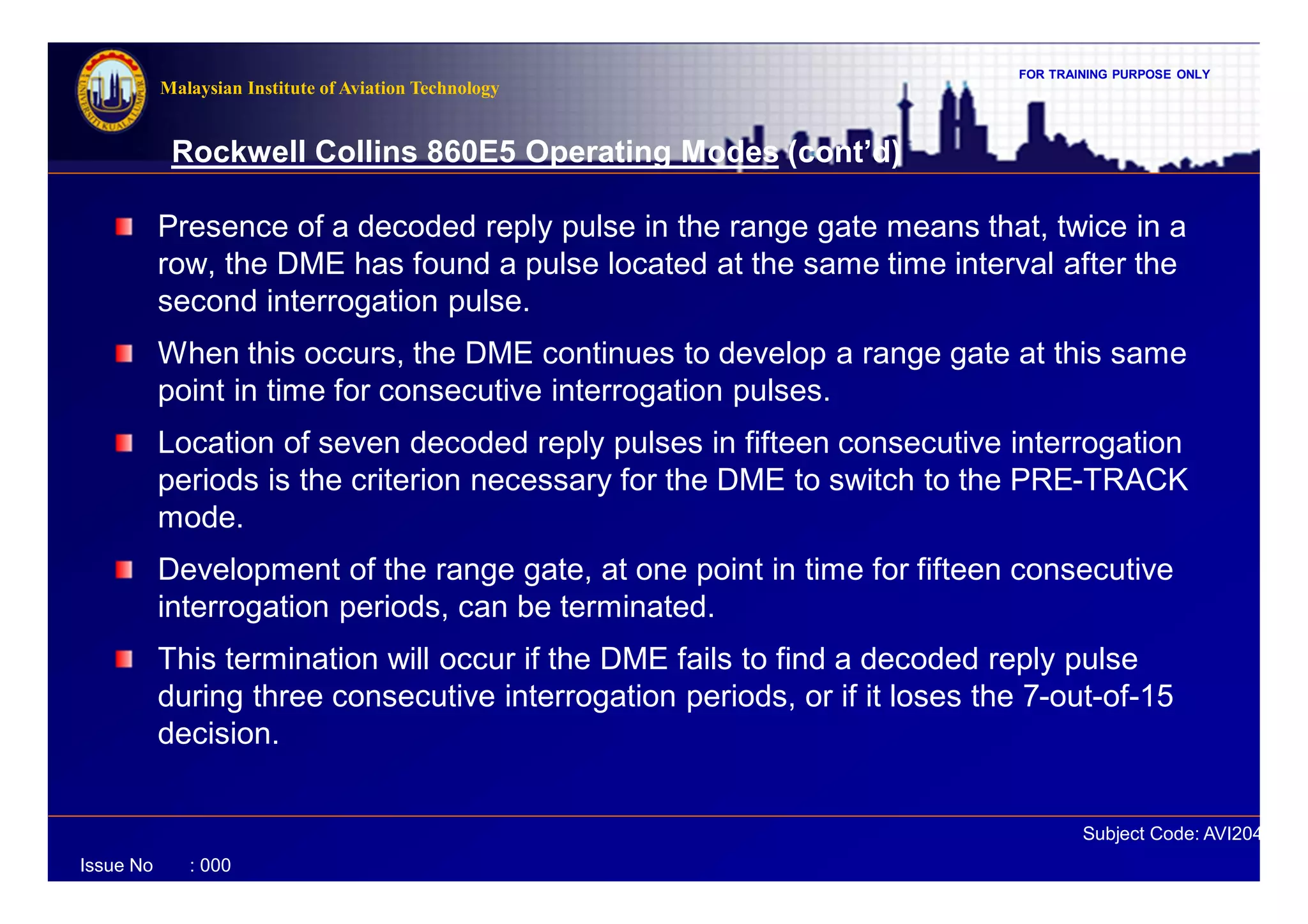 FOR TRAINING PURPOSE ONLY
Subject Code: AVI2041
Malaysian Institute of Aviation Technology
Issue No : 000
Rockwell Collins 860E5 Operating Modes (cont’d)
Presence of a decoded reply pulse in the range gate means that, twice in a
row, the DME has found a pulse located at the same time interval after the
second interrogation pulse.
When this occurs, the DME continues to develop a range gate at this same
point in time for consecutive interrogation pulses.
Location of seven decoded reply pulses in fifteen consecutive interrogation
periods is the criterion necessary for the DME to switch to the PRE-TRACK
mode.
Development of the range gate, at one point in time for fifteen consecutive
interrogation periods, can be terminated.
This termination will occur if the DME fails to find a decoded reply pulse
during three consecutive interrogation periods, or if it loses the 7-out-of-15
decision.
 