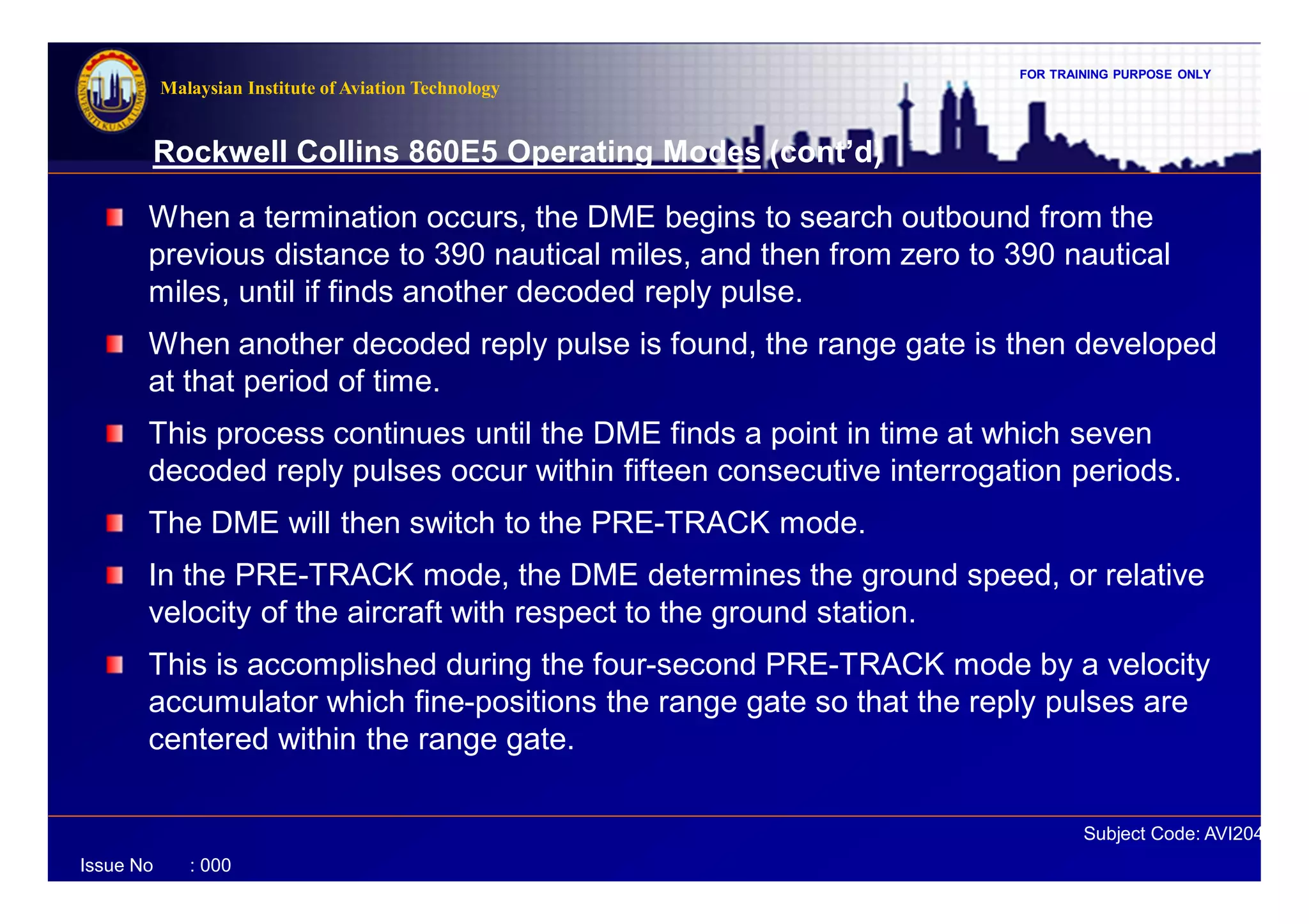 FOR TRAINING PURPOSE ONLY
Subject Code: AVI2041
Malaysian Institute of Aviation Technology
Issue No : 000
Rockwell Collins 860E5 Operating Modes (cont’d)
When a termination occurs, the DME begins to search outbound from the
previous distance to 390 nautical miles, and then from zero to 390 nautical
miles, until if finds another decoded reply pulse.
When another decoded reply pulse is found, the range gate is then developed
at that period of time.
This process continues until the DME finds a point in time at which seven
decoded reply pulses occur within fifteen consecutive interrogation periods.
The DME will then switch to the PRE-TRACK mode.
In the PRE-TRACK mode, the DME determines the ground speed, or relative
velocity of the aircraft with respect to the ground station.
This is accomplished during the four-second PRE-TRACK mode by a velocity
accumulator which fine-positions the range gate so that the reply pulses are
centered within the range gate.
 
