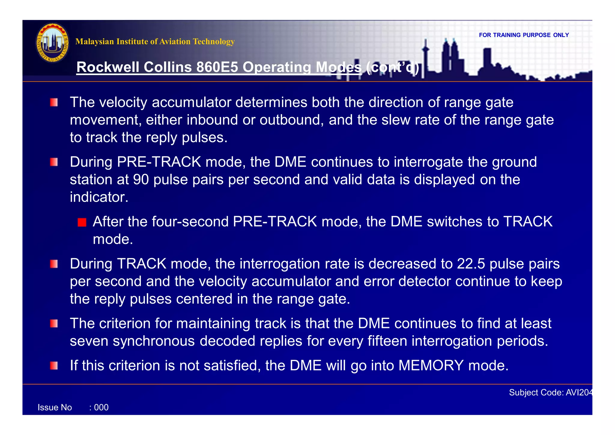 FOR TRAINING PURPOSE ONLY
Subject Code: AVI2041
Malaysian Institute of Aviation Technology
Issue No : 000
Rockwell Collins 860E5 Operating Modes (cont’d)
The velocity accumulator determines both the direction of range gate
movement, either inbound or outbound, and the slew rate of the range gate
to track the reply pulses.
During PRE-TRACK mode, the DME continues to interrogate the ground
station at 90 pulse pairs per second and valid data is displayed on the
indicator.
After the four-second PRE-TRACK mode, the DME switches to TRACK
mode.
During TRACK mode, the interrogation rate is decreased to 22.5 pulse pairs
per second and the velocity accumulator and error detector continue to keep
the reply pulses centered in the range gate.
The criterion for maintaining track is that the DME continues to find at least
seven synchronous decoded replies for every fifteen interrogation periods.
If this criterion is not satisfied, the DME will go into MEMORY mode.
 