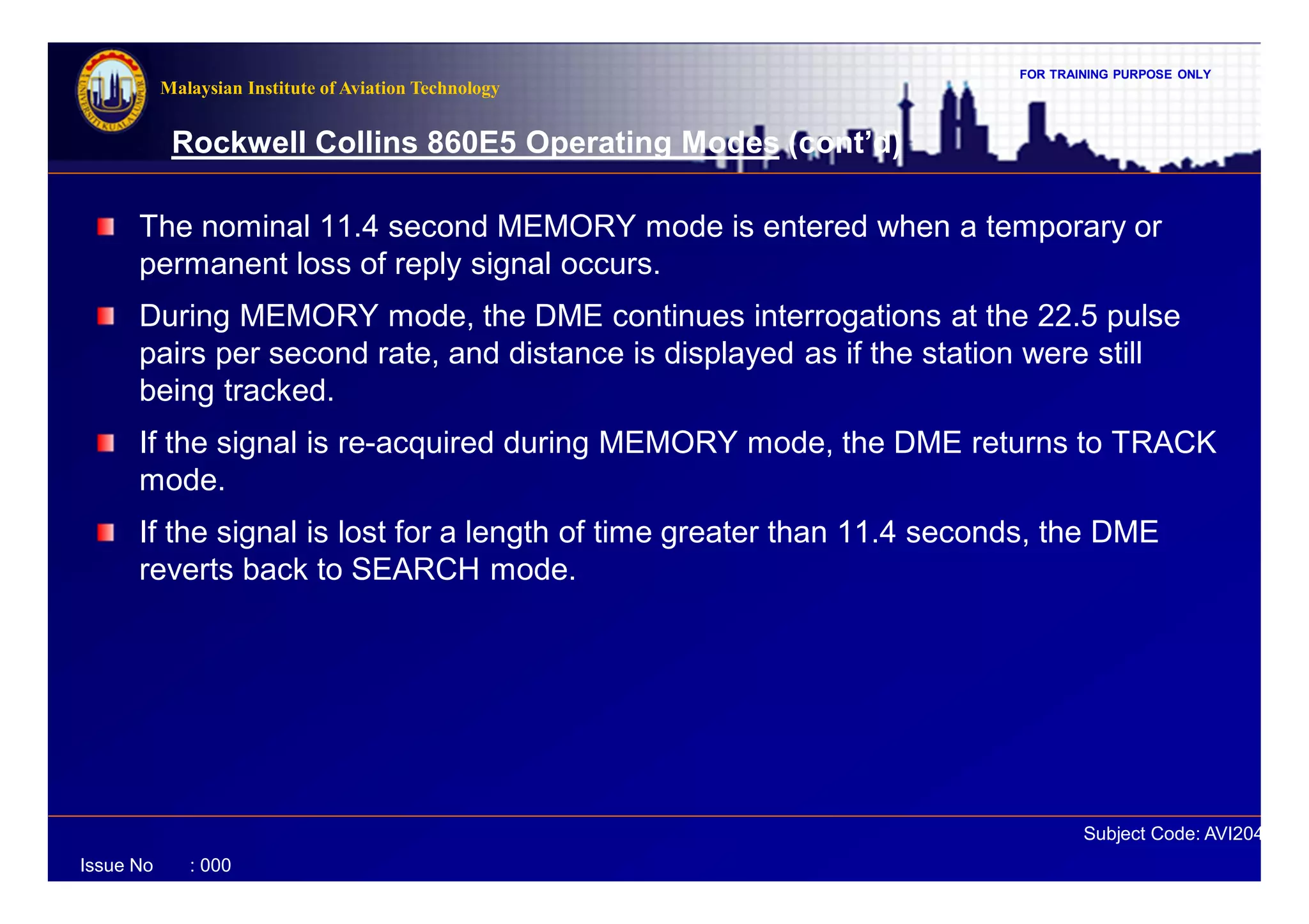 FOR TRAINING PURPOSE ONLY
Subject Code: AVI2041
Malaysian Institute of Aviation Technology
Issue No : 000
Rockwell Collins 860E5 Operating Modes (cont’d)
The nominal 11.4 second MEMORY mode is entered when a temporary or
permanent loss of reply signal occurs.
During MEMORY mode, the DME continues interrogations at the 22.5 pulse
pairs per second rate, and distance is displayed as if the station were still
being tracked.
If the signal is re-acquired during MEMORY mode, the DME returns to TRACK
mode.
If the signal is lost for a length of time greater than 11.4 seconds, the DME
reverts back to SEARCH mode.
 