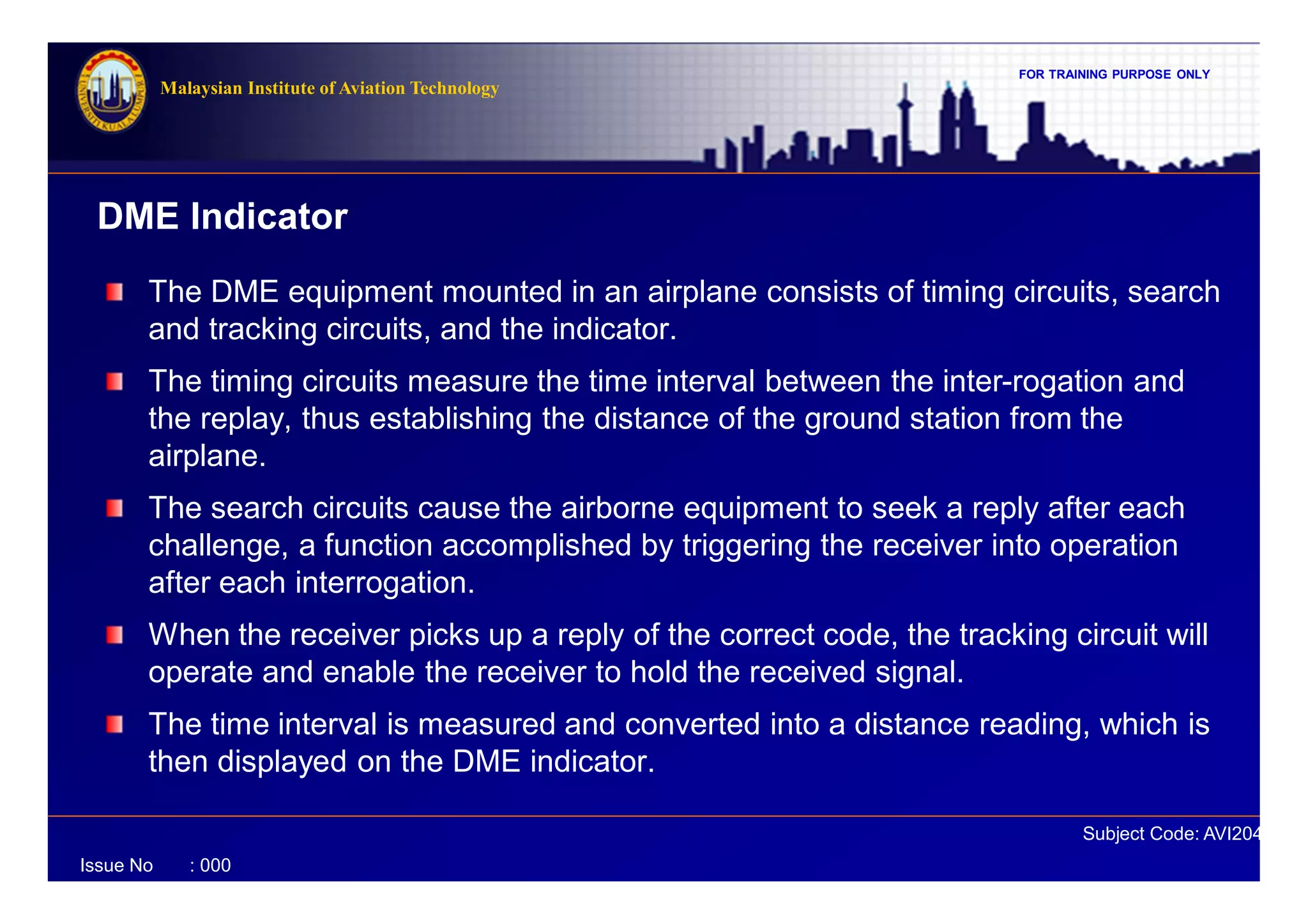 FOR TRAINING PURPOSE ONLY
Subject Code: AVI2041
Malaysian Institute of Aviation Technology
Issue No : 000
DME Indicator
The DME equipment mounted in an airplane consists of timing circuits, search
and tracking circuits, and the indicator.
The timing circuits measure the time interval between the inter-rogation and
the replay, thus establishing the distance of the ground station from the
airplane.
The search circuits cause the airborne equipment to seek a reply after each
challenge, a function accomplished by triggering the receiver into operation
after each interrogation.
When the receiver picks up a reply of the correct code, the tracking circuit will
operate and enable the receiver to hold the received signal.
The time interval is measured and converted into a distance reading, which is
then displayed on the DME indicator.
 