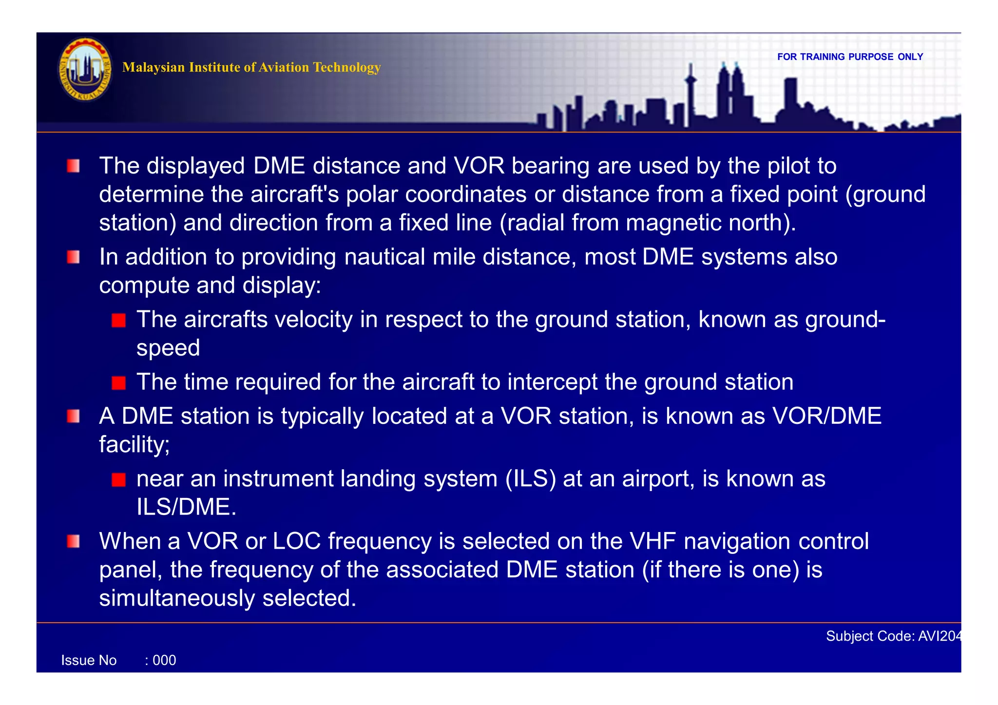 FOR TRAINING PURPOSE ONLY
Subject Code: AVI2041
Malaysian Institute of Aviation Technology
Issue No : 000
The displayed DME distance and VOR bearing are used by the pilot to
determine the aircraft's polar coordinates or distance from a fixed point (ground
station) and direction from a fixed line (radial from magnetic north).
In addition to providing nautical mile distance, most DME systems also
compute and display:
The aircrafts velocity in respect to the ground station, known as ground-
speed
The time required for the aircraft to intercept the ground station
A DME station is typically located at a VOR station, is known as VOR/DME
facility;
near an instrument landing system (ILS) at an airport, is known as
ILS/DME.
When a VOR or LOC frequency is selected on the VHF navigation control
panel, the frequency of the associated DME station (if there is one) is
simultaneously selected.
 
