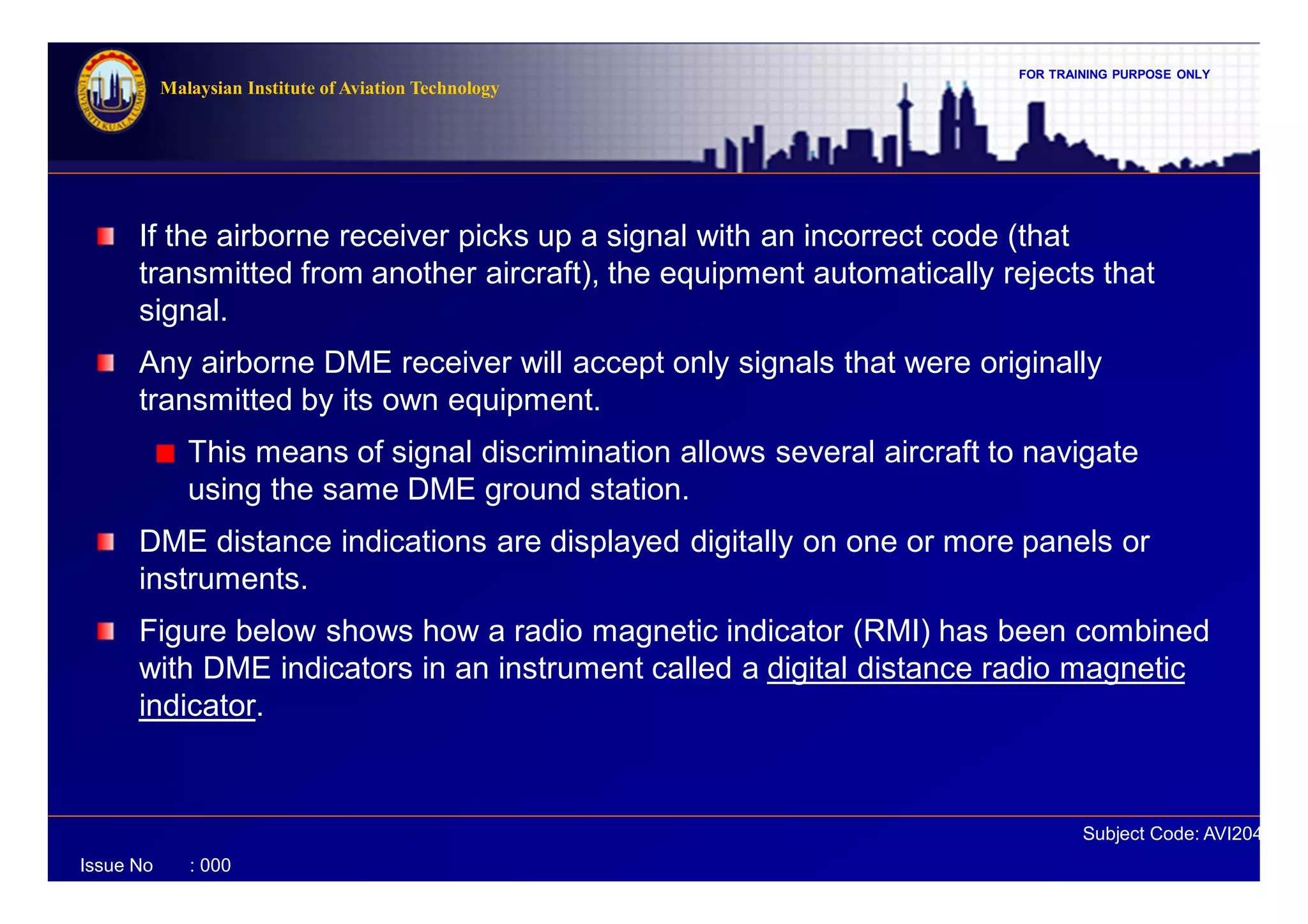 FOR TRAINING PURPOSE ONLY
Subject Code: AVI2041
Malaysian Institute of Aviation Technology
Issue No : 000
If the airborne receiver picks up a signal with an incorrect code (that
transmitted from another aircraft), the equipment automatically rejects that
signal.
Any airborne DME receiver will accept only signals that were originally
transmitted by its own equipment.
This means of signal discrimination allows several aircraft to navigate
using the same DME ground station.
DME distance indications are displayed digitally on one or more panels or
instruments.
Figure below shows how a radio magnetic indicator (RMI) has been combined
with DME indicators in an instrument called a digital distance radio magnetic
indicator.
 