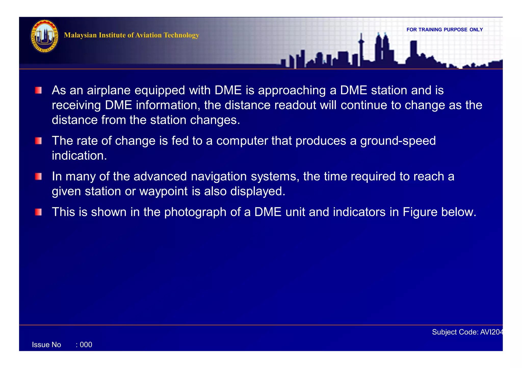FOR TRAINING PURPOSE ONLY
Subject Code: AVI2041
Malaysian Institute of Aviation Technology
Issue No : 000
As an airplane equipped with DME is approaching a DME station and is
receiving DME information, the distance readout will continue to change as the
distance from the station changes.
The rate of change is fed to a computer that produces a ground-speed
indication.
In many of the advanced navigation systems, the time required to reach a
given station or waypoint is also displayed.
This is shown in the photograph of a DME unit and indicators in Figure below.
 