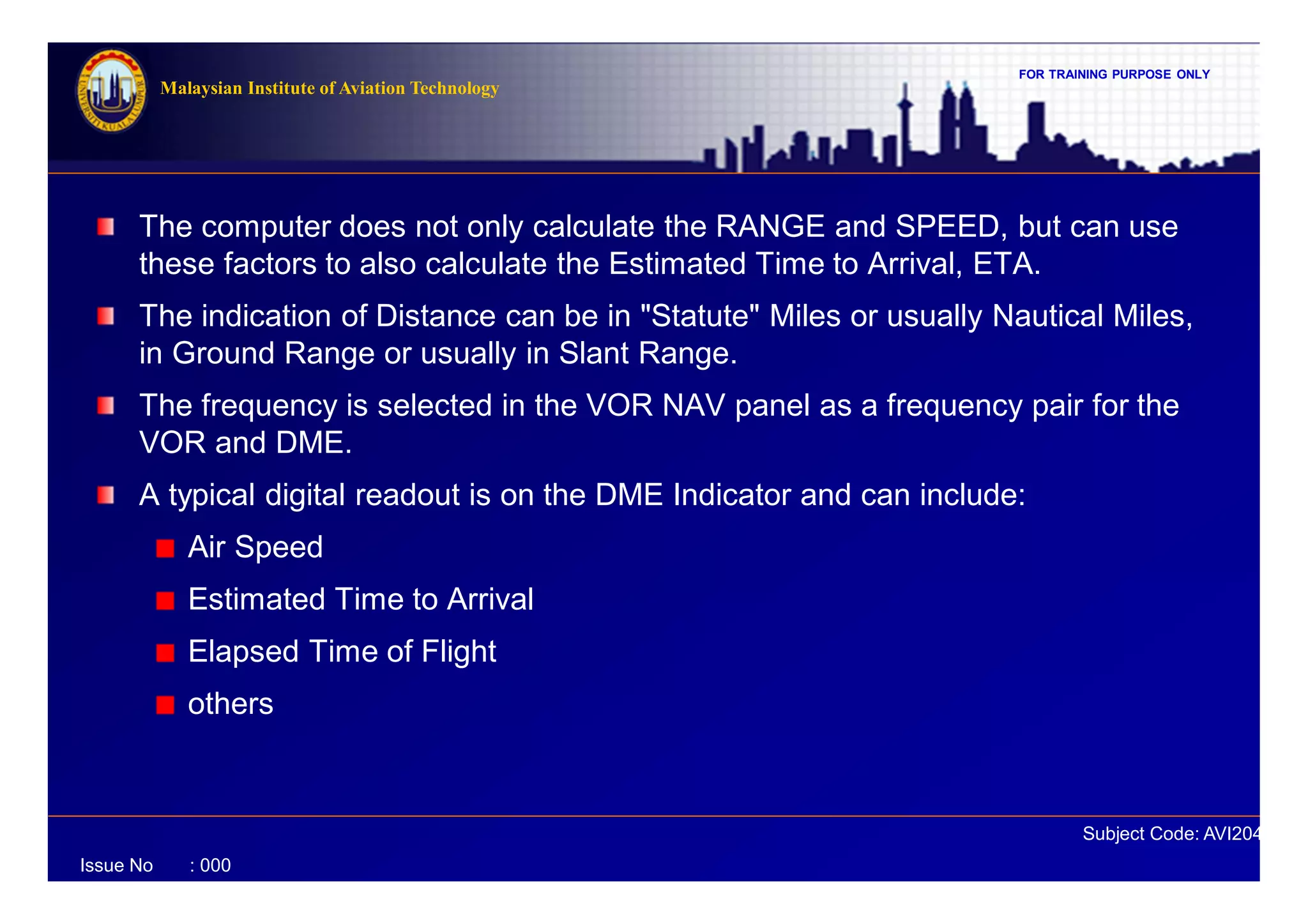 FOR TRAINING PURPOSE ONLY
Subject Code: AVI2041
Malaysian Institute of Aviation Technology
Issue No : 000
The computer does not only calculate the RANGE and SPEED, but can use
these factors to also calculate the Estimated Time to Arrival, ETA.
The indication of Distance can be in "Statute" Miles or usually Nautical Miles,
in Ground Range or usually in Slant Range.
The frequency is selected in the VOR NAV panel as a frequency pair for the
VOR and DME.
A typical digital readout is on the DME Indicator and can include:
Air Speed
Estimated Time to Arrival
Elapsed Time of Flight
others
 