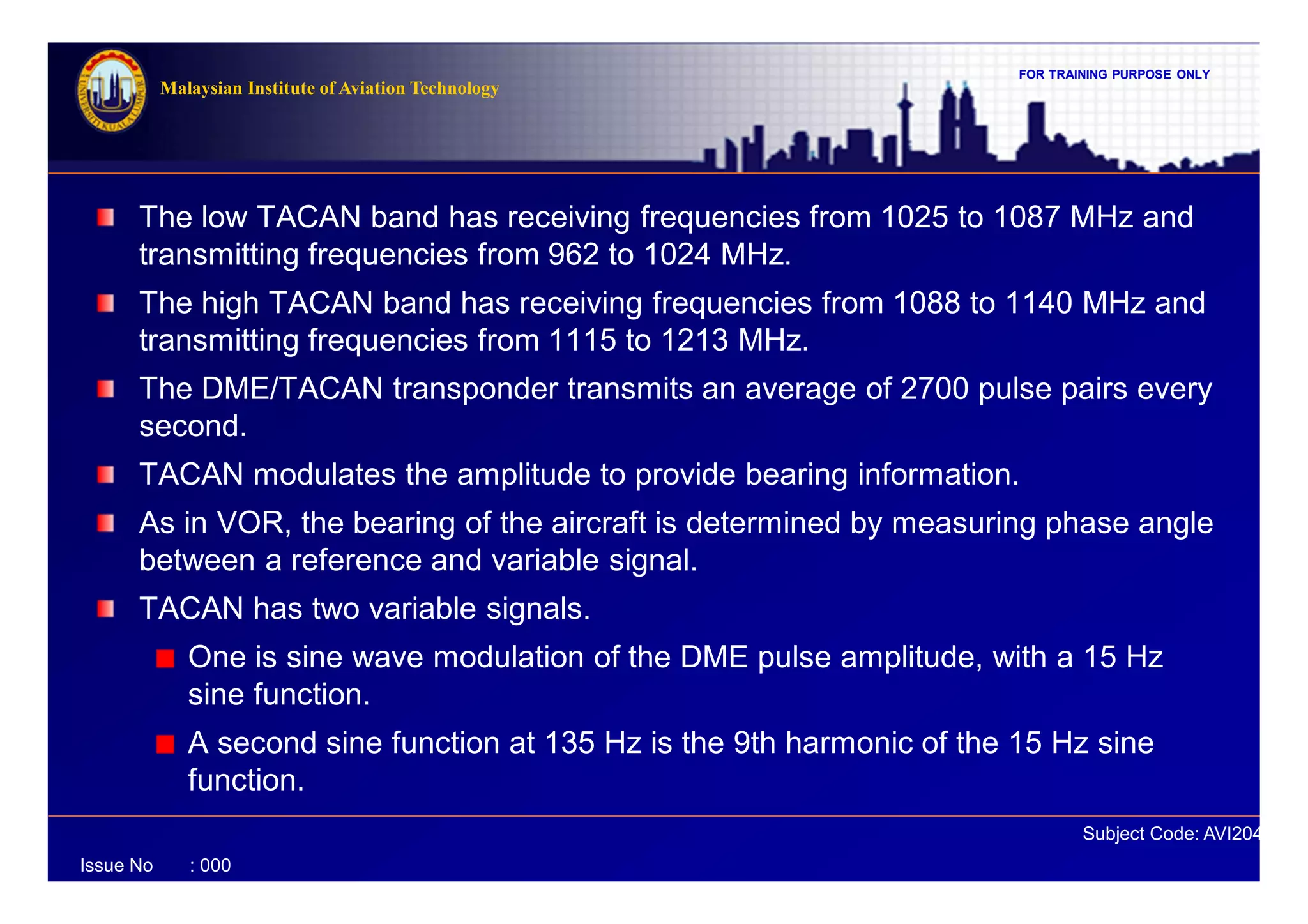 FOR TRAINING PURPOSE ONLY
Subject Code: AVI2041
Malaysian Institute of Aviation Technology
Issue No : 000
The low TACAN band has receiving frequencies from 1025 to 1087 MHz and
transmitting frequencies from 962 to 1024 MHz.
The high TACAN band has receiving frequencies from 1088 to 1140 MHz and
transmitting frequencies from 1115 to 1213 MHz.
The DME/TACAN transponder transmits an average of 2700 pulse pairs every
second.
TACAN modulates the amplitude to provide bearing information.
As in VOR, the bearing of the aircraft is determined by measuring phase angle
between a reference and variable signal.
TACAN has two variable signals.
One is sine wave modulation of the DME pulse amplitude, with a 15 Hz
sine function.
A second sine function at 135 Hz is the 9th harmonic of the 15 Hz sine
function.
 