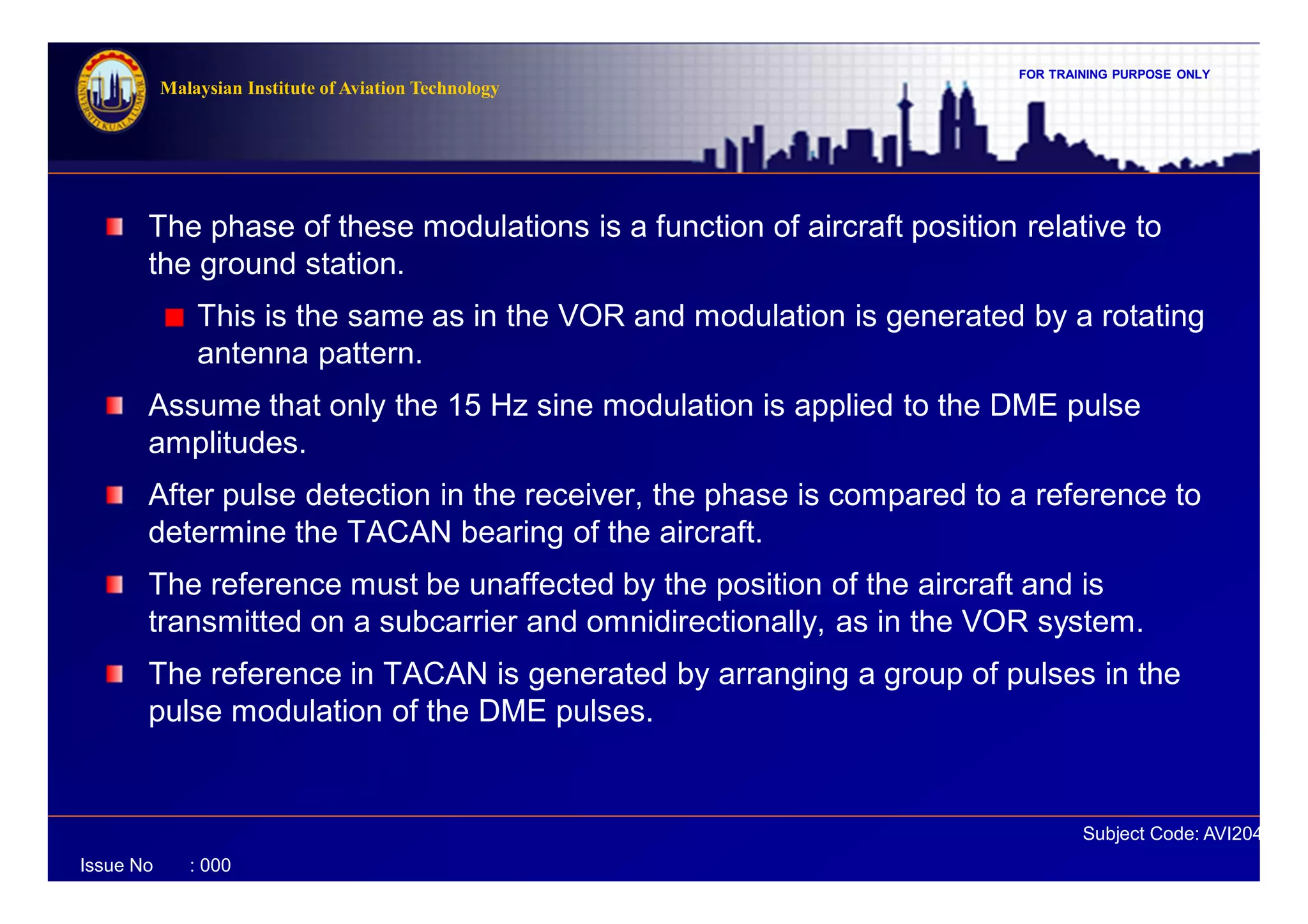 FOR TRAINING PURPOSE ONLY
Subject Code: AVI2041
Malaysian Institute of Aviation Technology
Issue No : 000
The phase of these modulations is a function of aircraft position relative to
the ground station.
This is the same as in the VOR and modulation is generated by a rotating
antenna pattern.
Assume that only the 15 Hz sine modulation is applied to the DME pulse
amplitudes.
After pulse detection in the receiver, the phase is compared to a reference to
determine the TACAN bearing of the aircraft.
The reference must be unaffected by the position of the aircraft and is
transmitted on a subcarrier and omnidirectionally, as in the VOR system.
The reference in TACAN is generated by arranging a group of pulses in the
pulse modulation of the DME pulses.
 