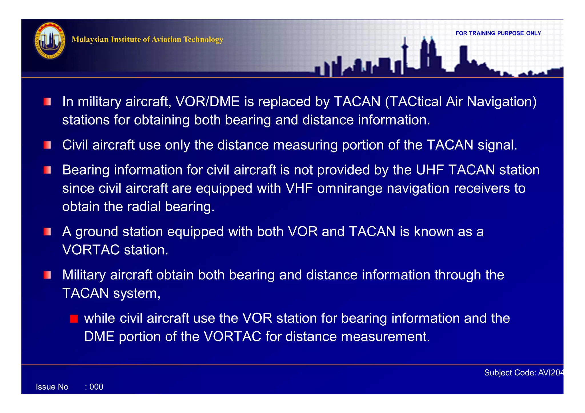 FOR TRAINING PURPOSE ONLY
Subject Code: AVI2041
Malaysian Institute of Aviation Technology
Issue No : 000
In military aircraft, VOR/DME is replaced by TACAN (TACtical Air Navigation)
stations for obtaining both bearing and distance information.
Civil aircraft use only the distance measuring portion of the TACAN signal.
Bearing information for civil aircraft is not provided by the UHF TACAN station
since civil aircraft are equipped with VHF omnirange navigation receivers to
obtain the radial bearing.
A ground station equipped with both VOR and TACAN is known as a
VORTAC station.
Military aircraft obtain both bearing and distance information through the
TACAN system,
while civil aircraft use the VOR station for bearing information and the
DME portion of the VORTAC for distance measurement.
 