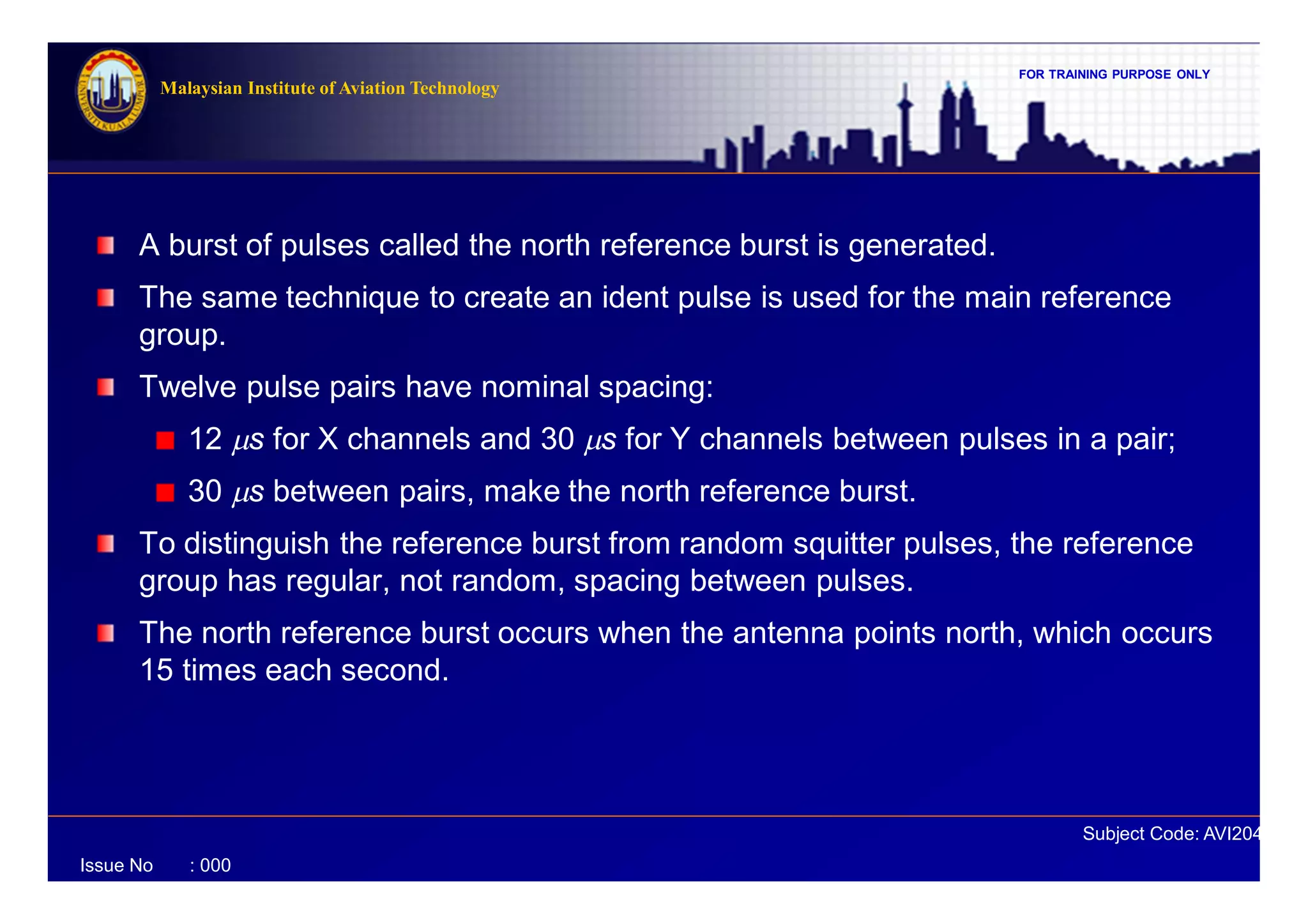 FOR TRAINING PURPOSE ONLY
Subject Code: AVI2041
Malaysian Institute of Aviation Technology
Issue No : 000
A burst of pulses called the north reference burst is generated.
The same technique to create an ident pulse is used for the main reference
group.
Twelve pulse pairs have nominal spacing:
12 ms for X channels and 30 ms for Y channels between pulses in a pair;
30 ms between pairs, make the north reference burst.
To distinguish the reference burst from random squitter pulses, the reference
group has regular, not random, spacing between pulses.
The north reference burst occurs when the antenna points north, which occurs
15 times each second.
 