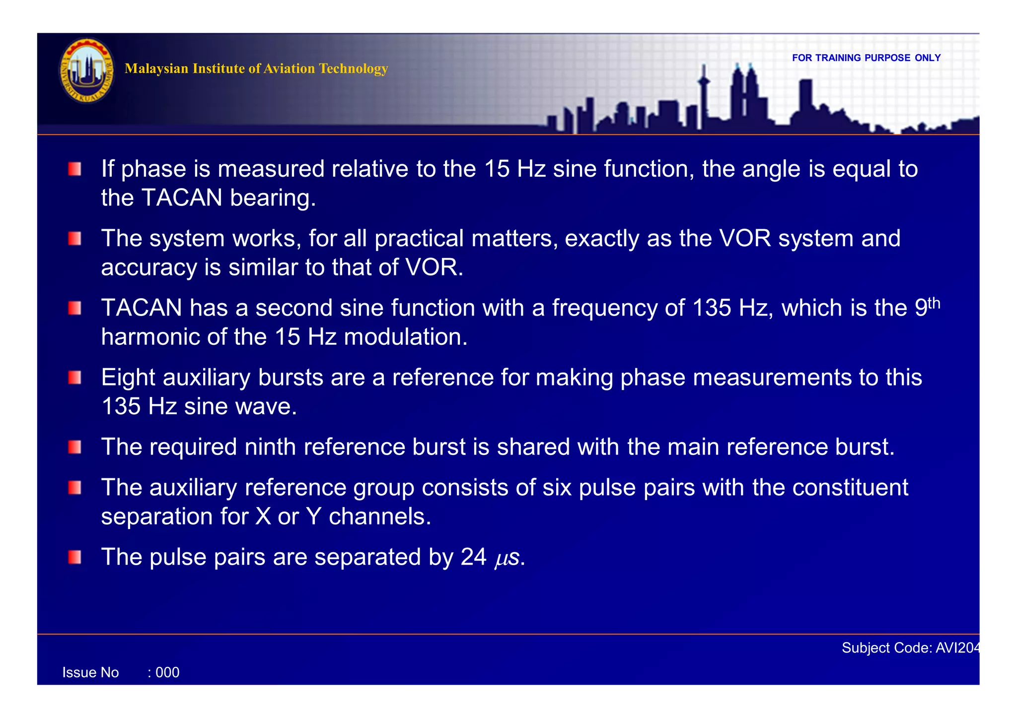 FOR TRAINING PURPOSE ONLY
Subject Code: AVI2041
Malaysian Institute of Aviation Technology
Issue No : 000
If phase is measured relative to the 15 Hz sine function, the angle is equal to
the TACAN bearing.
The system works, for all practical matters, exactly as the VOR system and
accuracy is similar to that of VOR.
TACAN has a second sine function with a frequency of 135 Hz, which is the 9th
harmonic of the 15 Hz modulation.
Eight auxiliary bursts are a reference for making phase measurements to this
135 Hz sine wave.
The required ninth reference burst is shared with the main reference burst.
The auxiliary reference group consists of six pulse pairs with the constituent
separation for X or Y channels.
The pulse pairs are separated by 24 ms.
 