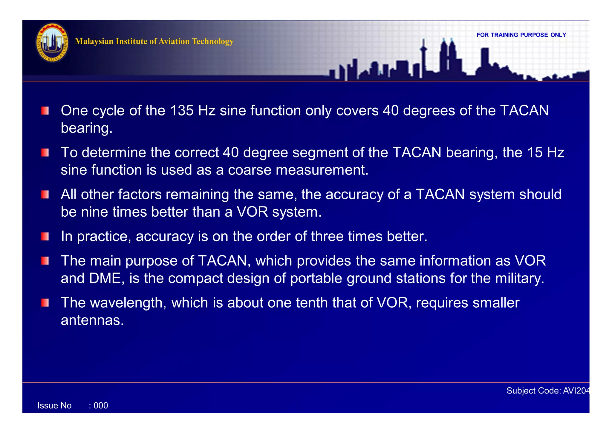 FOR TRAINING PURPOSE ONLY
Subject Code: AVI2041
Malaysian Institute of Aviation Technology
Issue No : 000
One cycle of the 135 Hz sine function only covers 40 degrees of the TACAN
bearing.
To determine the correct 40 degree segment of the TACAN bearing, the 15 Hz
sine function is used as a coarse measurement.
All other factors remaining the same, the accuracy of a TACAN system should
be nine times better than a VOR system.
In practice, accuracy is on the order of three times better.
The main purpose of TACAN, which provides the same information as VOR
and DME, is the compact design of portable ground stations for the military.
The wavelength, which is about one tenth that of VOR, requires smaller
antennas.
 