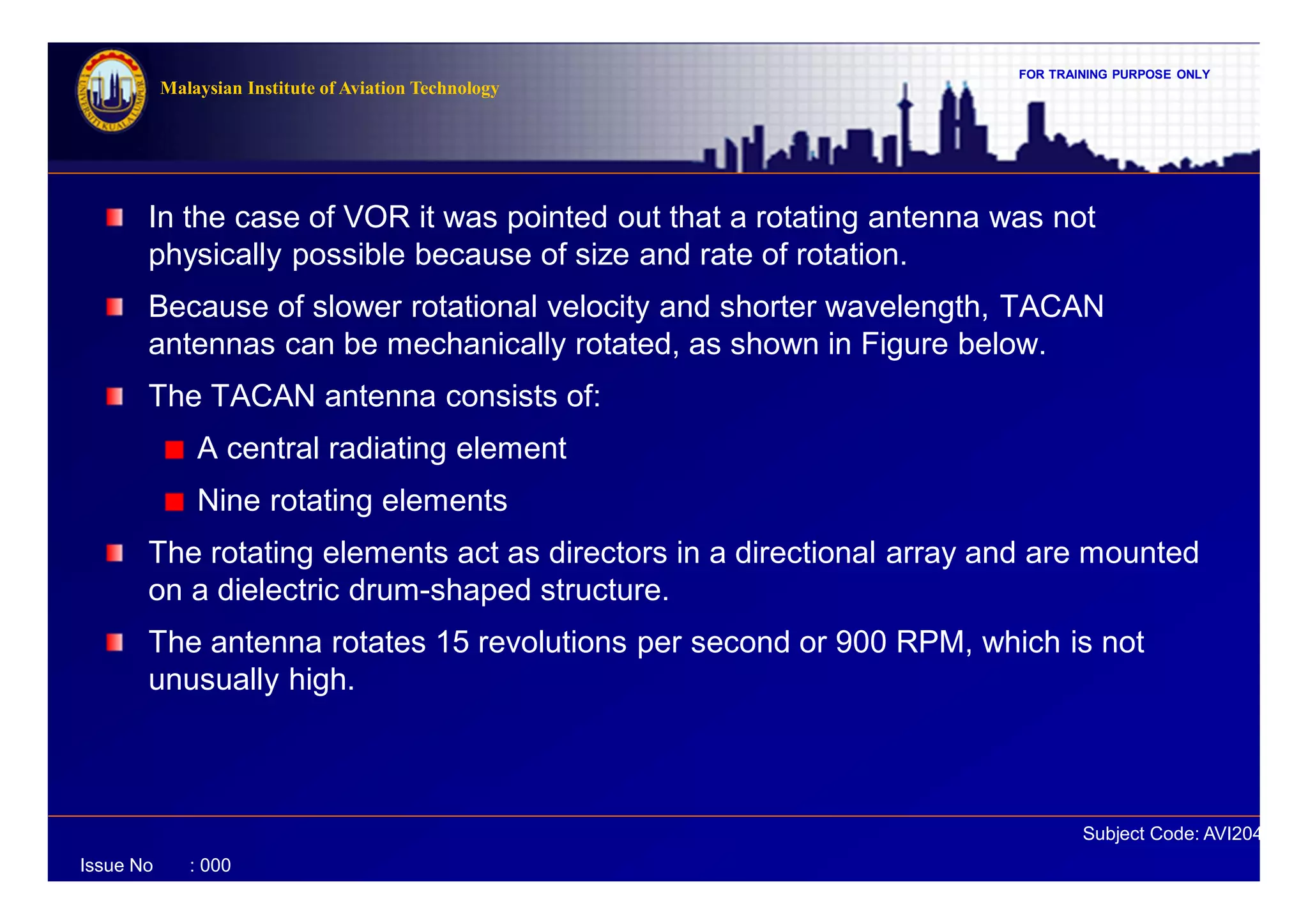 FOR TRAINING PURPOSE ONLY
Subject Code: AVI2041
Malaysian Institute of Aviation Technology
Issue No : 000
In the case of VOR it was pointed out that a rotating antenna was not
physically possible because of size and rate of rotation.
Because of slower rotational velocity and shorter wavelength, TACAN
antennas can be mechanically rotated, as shown in Figure below.
The TACAN antenna consists of:
A central radiating element
Nine rotating elements
The rotating elements act as directors in a directional array and are mounted
on a dielectric drum-shaped structure.
The antenna rotates 15 revolutions per second or 900 RPM, which is not
unusually high.
 
