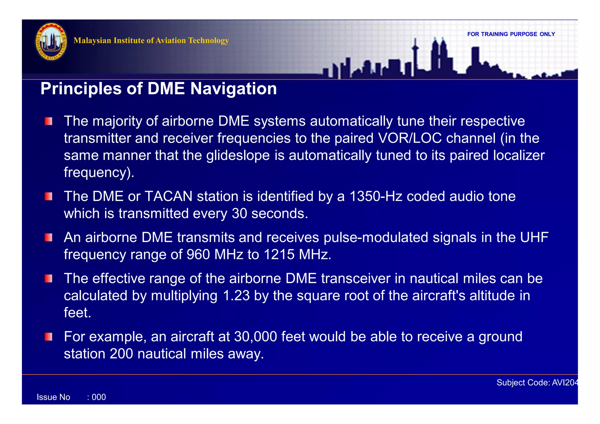 FOR TRAINING PURPOSE ONLY
Subject Code: AVI2041
Malaysian Institute of Aviation Technology
Issue No : 000
Principles of DME Navigation
The majority of airborne DME systems automatically tune their respective
transmitter and receiver frequencies to the paired VOR/LOC channel (in the
same manner that the glideslope is automatically tuned to its paired localizer
frequency).
The DME or TACAN station is identified by a 1350-Hz coded audio tone
which is transmitted every 30 seconds.
An airborne DME transmits and receives pulse-modulated signals in the UHF
frequency range of 960 MHz to 1215 MHz.
The effective range of the airborne DME transceiver in nautical miles can be
calculated by multiplying 1.23 by the square root of the aircraft's altitude in
feet.
For example, an aircraft at 30,000 feet would be able to receive a ground
station 200 nautical miles away.
 