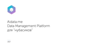 Aidata.me
Data Management Platform
для “нубасиков”
2017
 