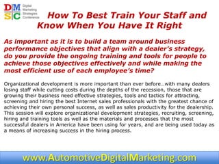 How To Best Train Your Staff and
             Know When You Have It Right
As important as it is to build a team around business
performance objectives that align with a dealer’s strategy,
do you provide the ongoing training and tools for people to
achieve those objectives effectively and while making the
most efficient use of each employee’s time?

Organizational development is more important than ever before…with many dealers
losing staff while cutting costs during the depths of the recession, those that are
growing their business need effective strategies, tools and tactics for attracting,
screening and hiring the best Internet sales professionals with the greatest chance of
achieving their own personal success, as well as sales productivity for the dealership.
This session will explore organizational development strategies, recruiting, screening,
hiring and training tools as well as the materials and processes that the most
successful dealers in America have been using for years, and are being used today as
a means of increasing success in the hiring process.




       www.AutomotiveDigitalMarketing.com
 