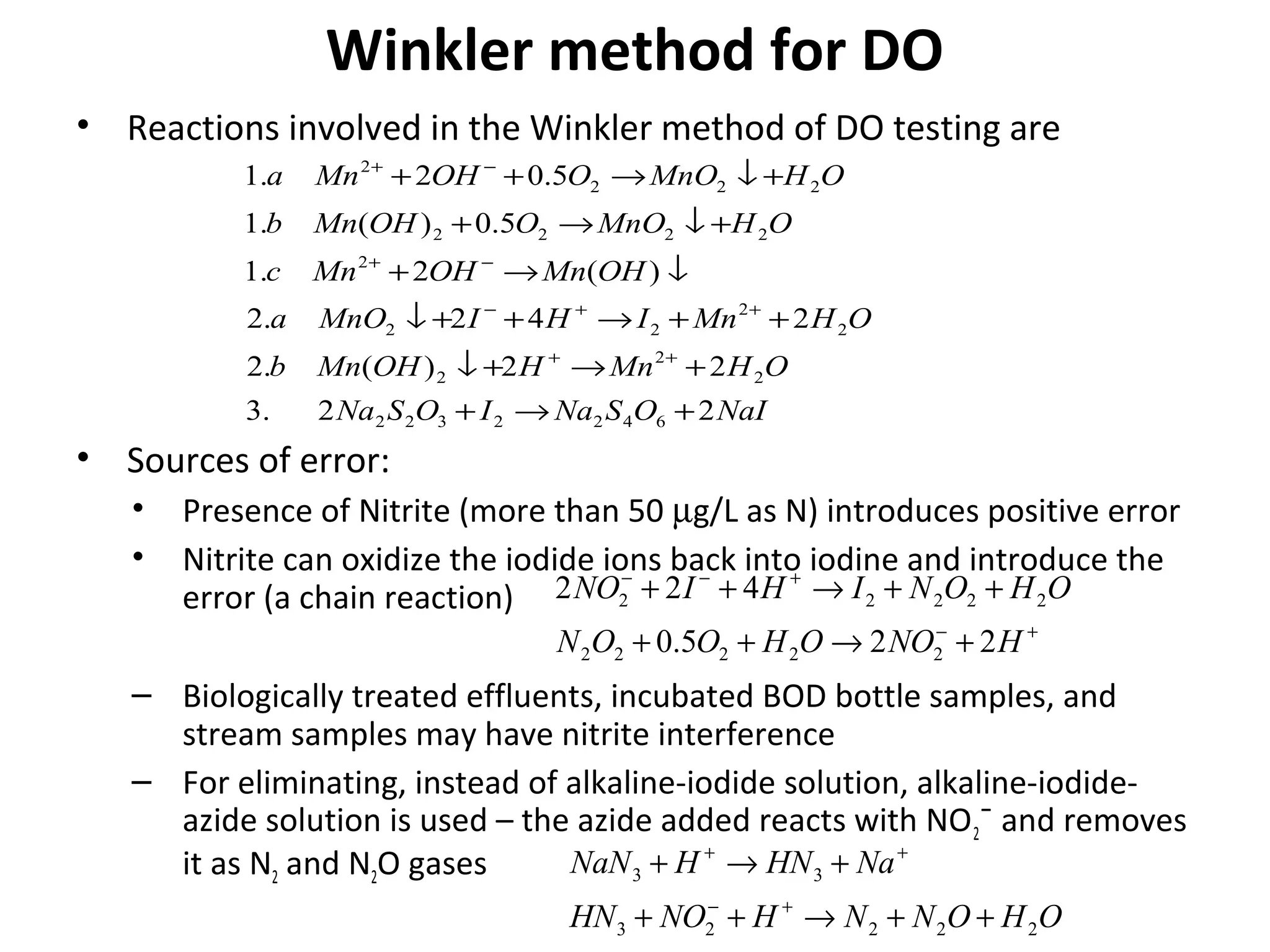 Winkler method for DO
NaIOSNaIOSNa
OHMnHOHMnb
OHMnIHIMnOa
OHMnOHMnc
OHMnOOOHMnb
OHMnOOOHMna
22.3
22)(.2
242.2
)(2.1
5.0)(.1
5.02.1
6422322
2
2
2
2
2
22
2
2222
222
2
+→+
+→+↓
++→++↓
↓→+
+↓→+
+↓→++
++
++−
−+
−+
• Reactions involved in the Winkler method of DO testing are
• Sources of error:
• Presence of Nitrite (more than 50 µg/L as N) introduces positive error
• Nitrite can oxidize the iodide ions back into iodine and introduce the
error (a chain reaction)
– Biologically treated effluents, incubated BOD bottle samples, and
stream samples may have nitrite interference
– For eliminating, instead of alkaline-iodide solution, alkaline-iodide-
azide solution is used – the azide added reacts with NO2¯ and removes
it as N2 and N2O gases
+−
+−−
+→++
++→++
HNOOHOON
OHONIHINO
225.0
422
22222
22222
OHONNHNOHN
NaHNHNaN
22223
33
++→++
+→+
+−
++
 