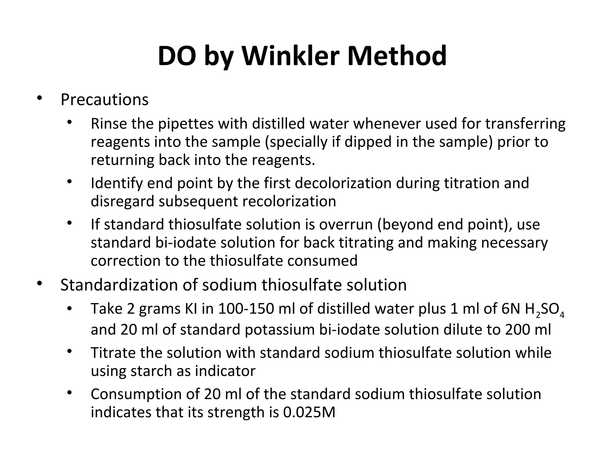 • Precautions
• Rinse the pipettes with distilled water whenever used for transferring
reagents into the sample (specially if dipped in the sample) prior to
returning back into the reagents.
• Identify end point by the first decolorization during titration and
disregard subsequent recolorization
• If standard thiosulfate solution is overrun (beyond end point), use
standard bi-iodate solution for back titrating and making necessary
correction to the thiosulfate consumed
• Standardization of sodium thiosulfate solution
• Take 2 grams KI in 100-150 ml of distilled water plus 1 ml of 6N H2SO4
and 20 ml of standard potassium bi-iodate solution dilute to 200 ml
• Titrate the solution with standard sodium thiosulfate solution while
using starch as indicator
• Consumption of 20 ml of the standard sodium thiosulfate solution
indicates that its strength is 0.025M
DO by Winkler Method
 