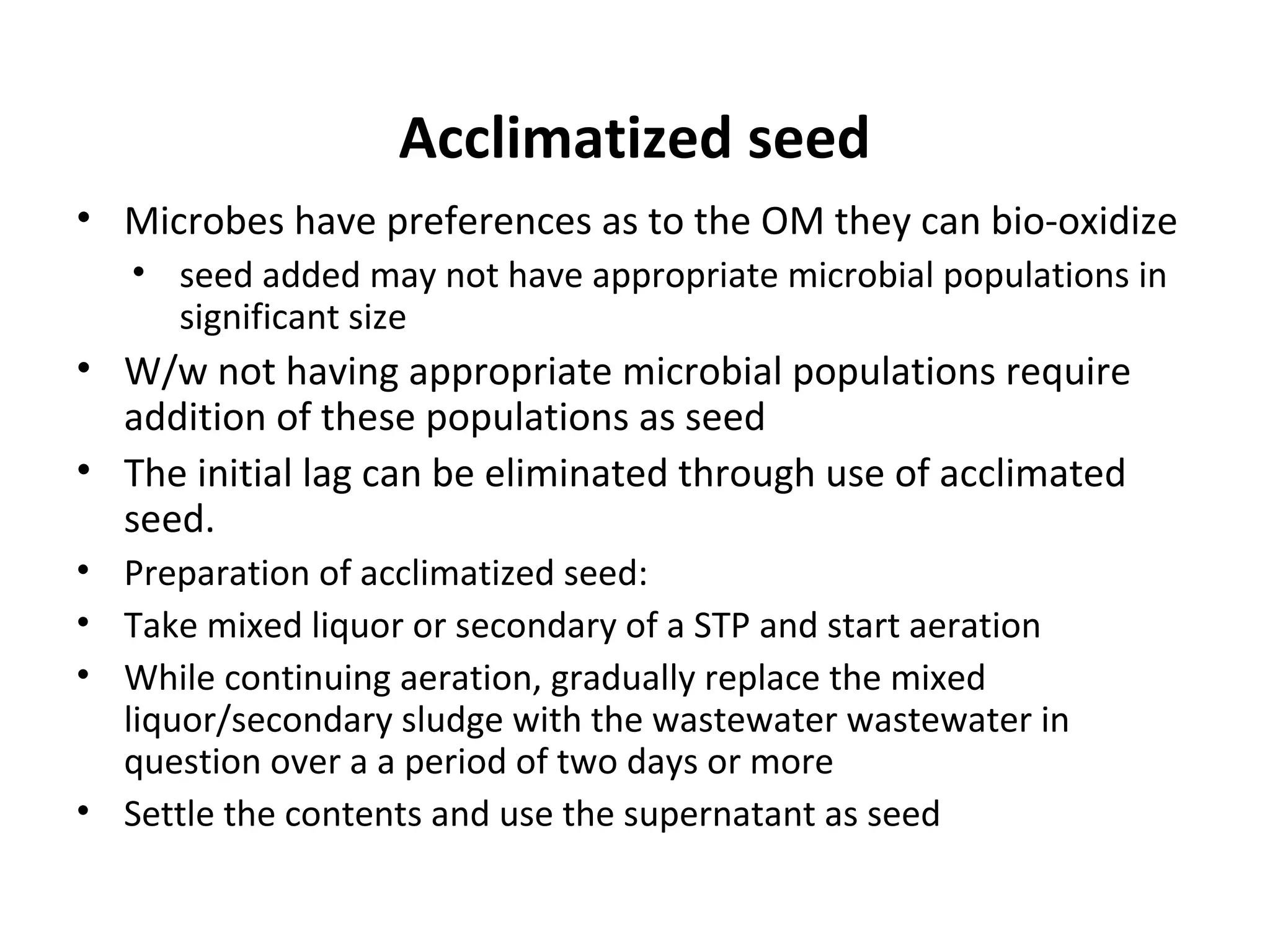 Acclimatized seed
• Microbes have preferences as to the OM they can bio-oxidize
• seed added may not have appropriate microbial populations in
significant size
• W/w not having appropriate microbial populations require
addition of these populations as seed
• The initial lag can be eliminated through use of acclimated
seed.
• Preparation of acclimatized seed:
• Take mixed liquor or secondary of a STP and start aeration
• While continuing aeration, gradually replace the mixed
liquor/secondary sludge with the wastewater wastewater in
question over a a period of two days or more
• Settle the contents and use the supernatant as seed
 