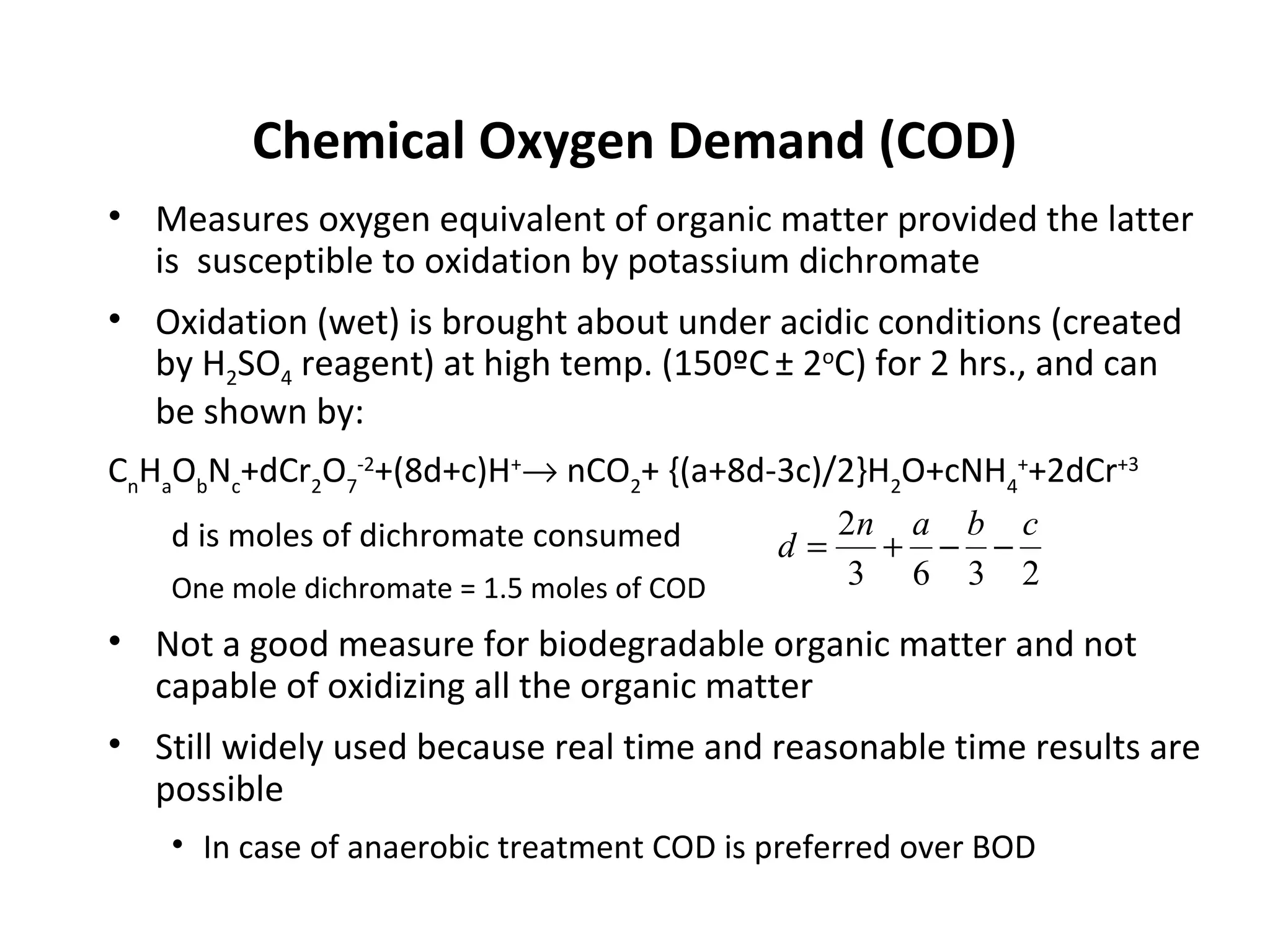 Chemical Oxygen Demand (COD)
• Measures oxygen equivalent of organic matter provided the latter
is susceptible to oxidation by potassium dichromate
• Oxidation (wet) is brought about under acidic conditions (created
by H2SO4 reagent) at high temp. (150ºC± 2o
C) for 2 hrs., and can
be shown by:
Cn
Ha
Ob
Nc
+dCr2
O7
-2
+(8d+c)H+
→ nCO2
+ {(a+8d-3c)/2}H2
O+cNH4
+
+2dCr+3
d is moles of dichromate consumed
One mole dichromate = 1.5 moles of COD
• Not a good measure for biodegradable organic matter and not
capable of oxidizing all the organic matter
• Still widely used because real time and reasonable time results are
possible
• In case of anaerobic treatment COD is preferred over BOD
2363
2 cban
d −−+=
 