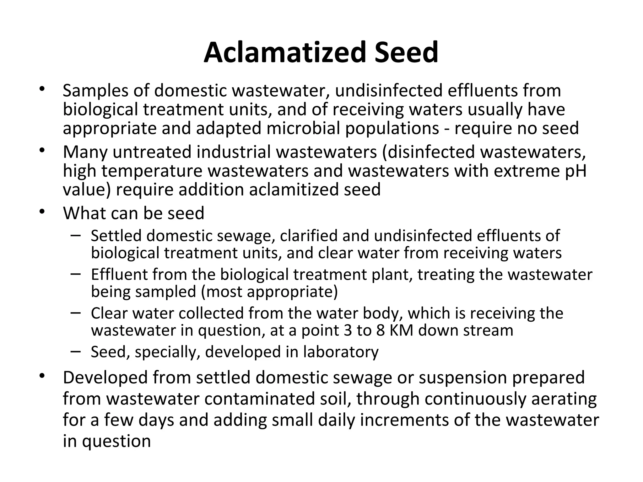 Aclamatized Seed
• Samples of domestic wastewater, undisinfected effluents from
biological treatment units, and of receiving waters usually have
appropriate and adapted microbial populations - require no seed
• Many untreated industrial wastewaters (disinfected wastewaters,
high temperature wastewaters and wastewaters with extreme pH
value) require addition aclamitized seed
• What can be seed
– Settled domestic sewage, clarified and undisinfected effluents of
biological treatment units, and clear water from receiving waters
– Effluent from the biological treatment plant, treating the wastewater
being sampled (most appropriate)
– Clear water collected from the water body, which is receiving the
wastewater in question, at a point 3 to 8 KM down stream
– Seed, specially, developed in laboratory
• Developed from settled domestic sewage or suspension prepared
from wastewater contaminated soil, through continuously aerating
for a few days and adding small daily increments of the wastewater
in question
 