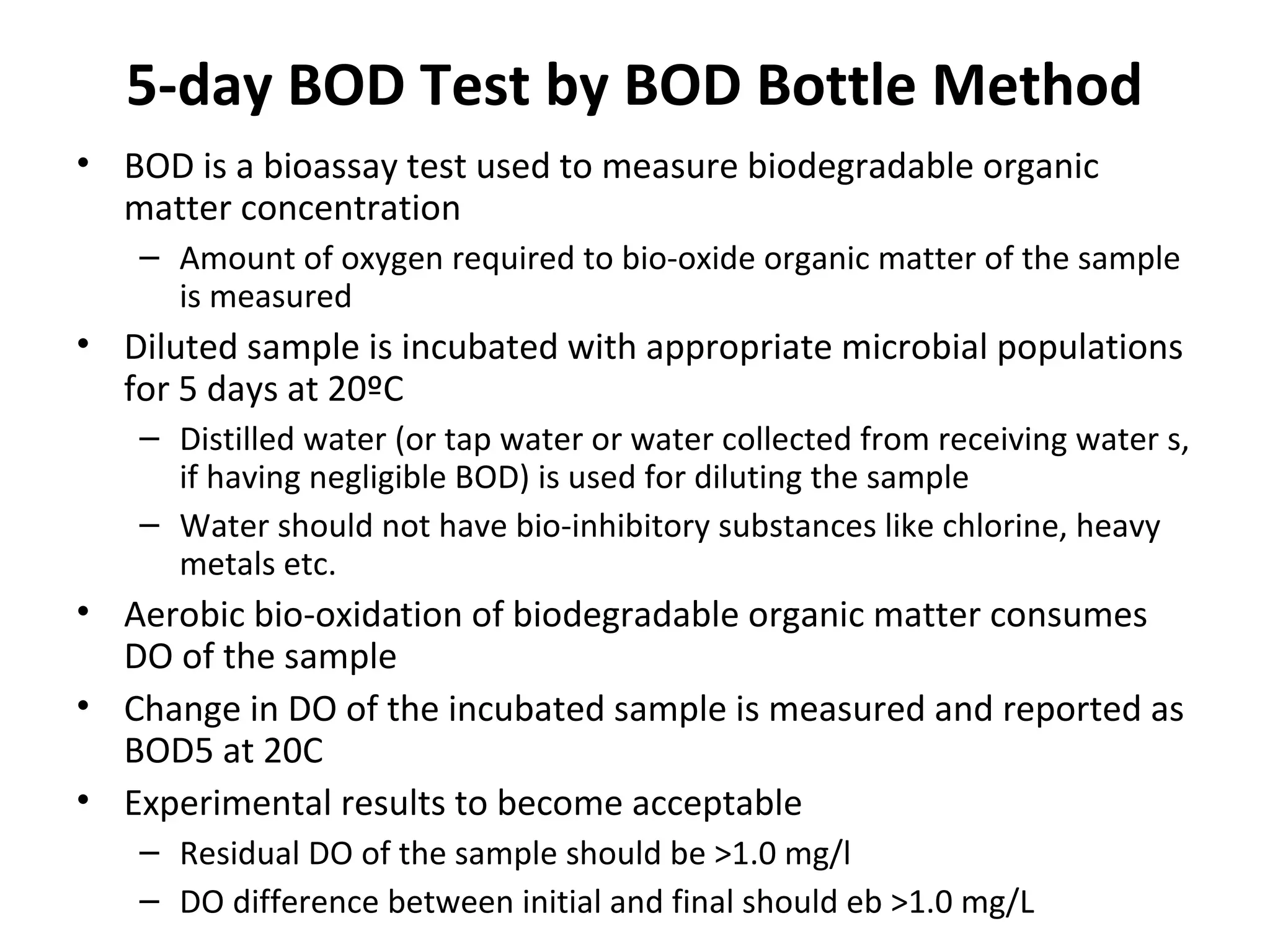 5-day BOD Test by BOD Bottle Method
• BOD is a bioassay test used to measure biodegradable organic
matter concentration
– Amount of oxygen required to bio-oxide organic matter of the sample
is measured
• Diluted sample is incubated with appropriate microbial populations
for 5 days at 20ºC
– Distilled water (or tap water or water collected from receiving water s,
if having negligible BOD) is used for diluting the sample
– Water should not have bio-inhibitory substances like chlorine, heavy
metals etc.
• Aerobic bio-oxidation of biodegradable organic matter consumes
DO of the sample
• Change in DO of the incubated sample is measured and reported as
BOD5 at 20C
• Experimental results to become acceptable
– Residual DO of the sample should be >1.0 mg/l
– DO difference between initial and final should eb >1.0 mg/L
 
